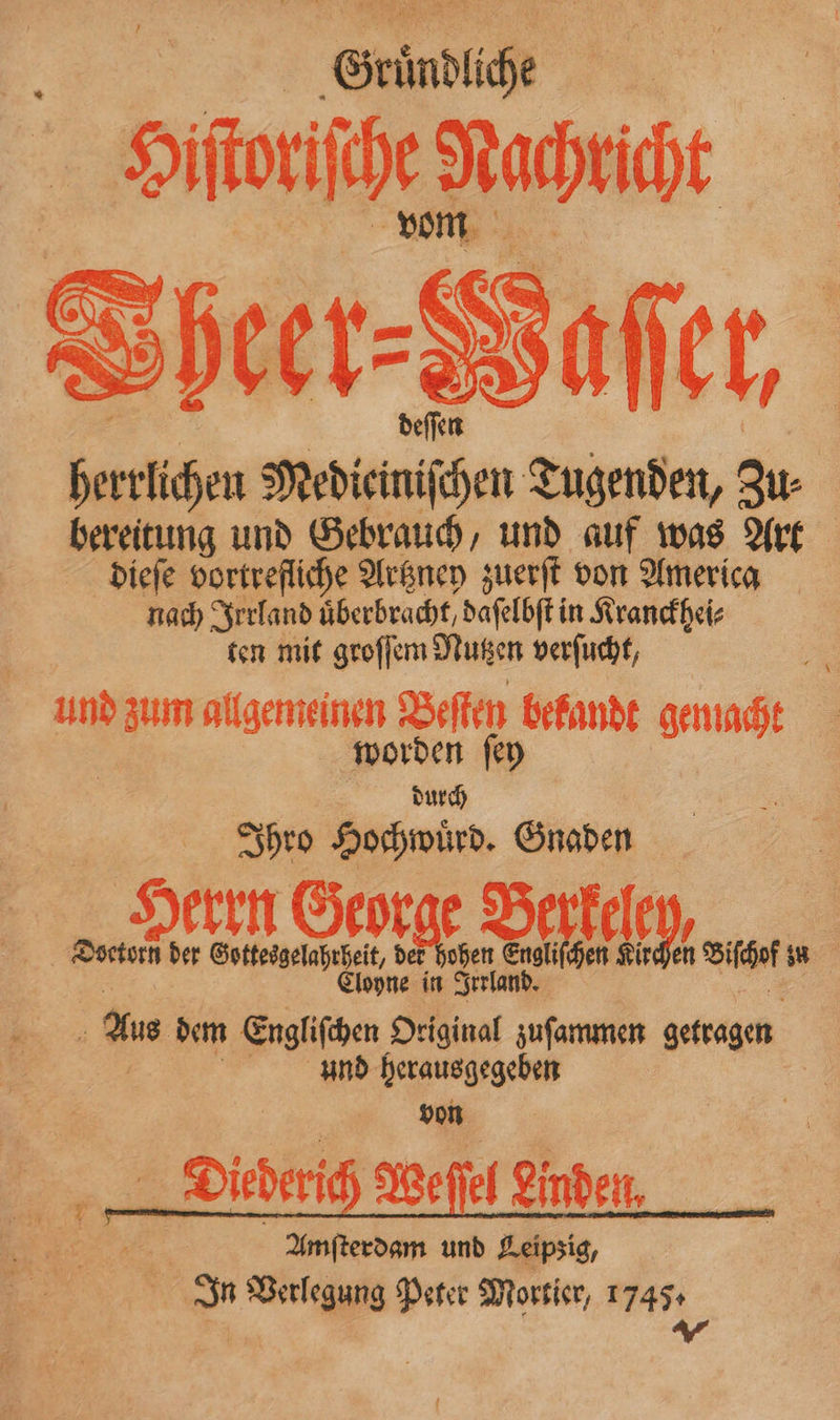 Gruͤndliche | Sifitbe Raise Sheer-Sarier, | | deſſen herrlichen Mediciniſchen Tugenden, Zu⸗ bereitung und Gebrauch, und auf was Art dieſe vortrefliche Artzney zuerſt von America nach Irrland uͤberbracht daſelbſt in Kranckhei⸗ ten mit groſſem Nutzen verſucht, und zum allgemeinen Beſten bekandt gemacht | worden fen durch | Ihro Hochwuͤrd. Gnaden Seen | | N int Geo rae Deve IM, Biehofsn | Cloyne in Irrland. — Aus dem Engliſchen Original zuſammen getragen | And herausgegeben yon Diederich Weſſel Linden, | Amfterdam und Leipsig, In Verlegung Peter Morsier, 17454 ar