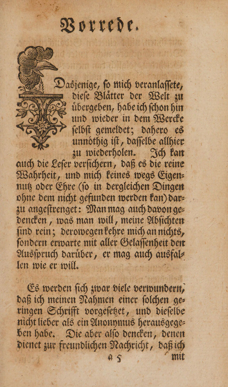 Vorrede. abe Ne Dating, f mich veranlaffete, | ea dieſe Blaͤtter der Welt zu ro tibergeben, habe ich (hon hin: Ro, und wieder in dem Werde nro” felft gemeldet; dahero es iY unnöthig ift, daffelbe allhier zu wiederholen. Ich kan aiid die Lefer verfichern, daß es die reine Wahrheit, und mich Feines wegs Eigen: nus oder Ehre (fo in dergleichen Dingen | ohne dem nicht gefunden werden Fan) dar⸗ zu angeflvenget: Mar mag auch davon ge⸗ dencken, was man will, meine Abſichten ſind rein; deromegentehre mich an nichts, fondern erwarte mit aller Gelaffenheit den Ausſpruch darüber, er mag auch OR Ten wie er will. Es werden ſich zwar Diele verwundern, daß ich meinen Nahmen einer ſolchen ge⸗ ringen Schrifft vorgeſetzet, und dieſelbe nicht lieber als ein Anonymus herausgege⸗ ben habe. Die aber alſo dencken, denen dienet zur freundlichen Nachricht, daß ich — | a5 “mit