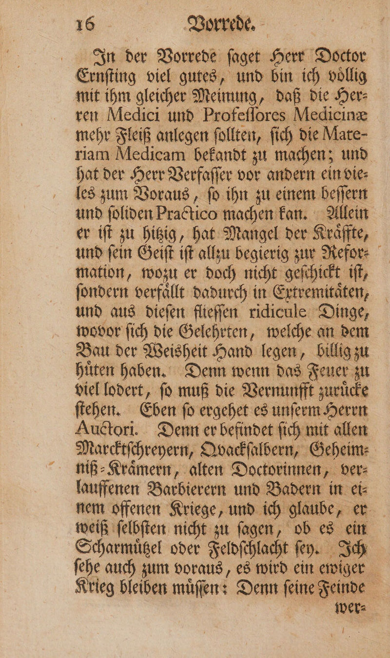 In der Vorrede ſaget Herr Doctor Ernſting viel gutes, und bin ich voͤllig mit ihm gleicher Meinung, daß die Her⸗ ren Medici und Profeſſores Medicinæ mehr Fleiß anlegen ſollten, ſich die Mate- riam Medicam bekandt zu machen; und hat der Herr Verfaſſer vor andern ein vie⸗ les zum Voraus, ſo ihn zu einem beſſern und ſoliden Practico machen kan. Allein er iſt zu hitzig, hat Mangel der Kraͤffte, und ſein Geiſt iſt allzu begierig zur Refor⸗ mation, wozu er doch nicht geſchickt iſt, ſondern verfällt dadurch in Extremitäten; und aus diefen flieffen ridicule Dinge, wovor fich die Gelehrten, welche an dem Bau der Weisheit Hand legen, billig su hüten haben. Denn wern das Feuer zu viel lodert, fo muß die Vernunfft zurücke fiche. Eben fo ergehet es unferm Heren Auctori. Denn er befindet fich mit allen Marcktfchreyern, Dvackfalbern, Geheim: lauffenen Barbierern und Badern in et: nem offenen Kriege, und ich glaube, er weiß ſelbſten nicht zu fagen, ob eg ein. Scharmüßel oder Felofhlacht fey. Bch fehe auch zum voraus, e8 wird cin ewiger Krieg bleiben muͤſſen: Denn feine Feinde wer⸗ —