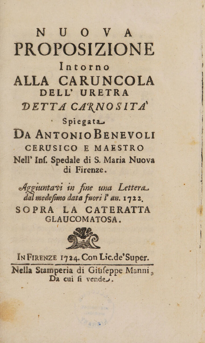 N U O Vr PROPOSIZIONE Intorno © ALLA CARUNCOLA DELL’ URETRA DETTA CARNOSITA' Spiegata, CERUSICO E MAESTRO Nell’ Inf, Spedale di S. Maria Nuova di Firenze. Asgruntavi in fine una Era dal medefiso data fuori lan. 1722, GLAUCOMATOSA, In _InFrrenze 1924. Con Lic. dé Super: Nella Stam da di Giufeppe Manni, Da cui fi vende.
