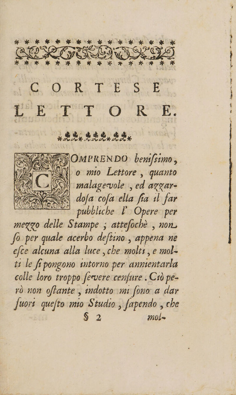 piega doris patito ciali ERGE. STELE ELETTA # SP è Age DIO e RL na gl Sr MARE i | EIA REZIOZI EVASOMPKENDO benifsimo, SZ 0 mio Lettore , quanto ‘malagecvole , ed azzare dofa cofa ella fia 1 far | — pubbliche l Opere per mezzo delle Stampe ; attefochè , non, So per quale acerbo deftino, appena ne efce alcuna alla luce che molti, e mol- ti left s pongono intorno per ARETTIRE colle loro troppo fervere cenfure . Ciò pe- rò non oftante, indotto mi fono a dar. fuori quefto ito Studio , fapendo , che