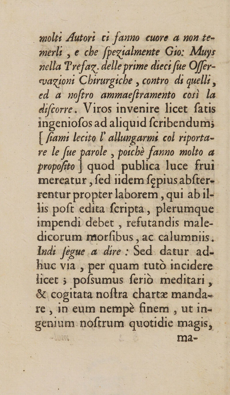 molti Agtori ci fanno cuore a none» merl , e che pezialmente Gio: Muys nella Prefaz. delle prime dieci fue Offer- vazione Chirurgiche , contro ds quelli ì ed a noftro ammacftramento così la difcorre. Viros invenire licet fatis ingeniofos ad aliquid fcribendum; { fiamt lecito l' allungarme col riporta- re le fue parole , poichè fanno molto a propofito | quod publica luce frui mereatur ; fed 11ldemfepiusabftere rentur propter laborem, qui abil- lis poft edita fcripta., plerumque. impendi debet , relecanis male- dicorum morfibus, ac. calumniis. Indi fegue a dire : lia datur ad- huc via, per quam tutò incidere licet 5 pofsumus feriò meditari, &amp; cogitata noftra charte manda re, ineum nempè finem , ut in- tecn noftrum quotidie magis, — Mae.