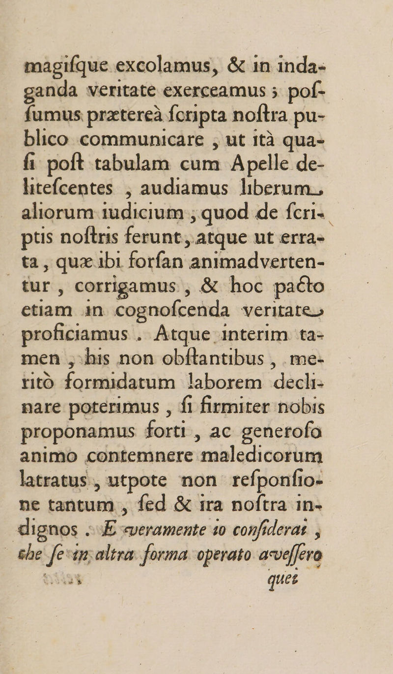 ganda veritate exerceamus ; pof- fumus pratereà foripta noftra pu- blico communicare ; ut ità qua- fi poft.tabulam cum Apelle de- litefcentes , audiamus liberum, aliorum iudicium; quod de fcri.. ptis noftris ferunt,.atque ut erra- ta, qua ibi forfan animadverten- | tur, corrigamus., &amp; hoc paéto etiam n cognofcenda veritate» proficiamus . Atque interim ta- men ;vhis non obftantibus , .me- ritò formidatum laborem decli» nare poterimus , fl firmiter nobis proponamus forti, ac generofo animo contemnere maledicorum latratus., utpote non refponfio» ne tantum, fed &amp; ira noftra in- dignos E «veramente s0 confiderat ; the fevinsaltra forma operato aveffero v}s4e quer