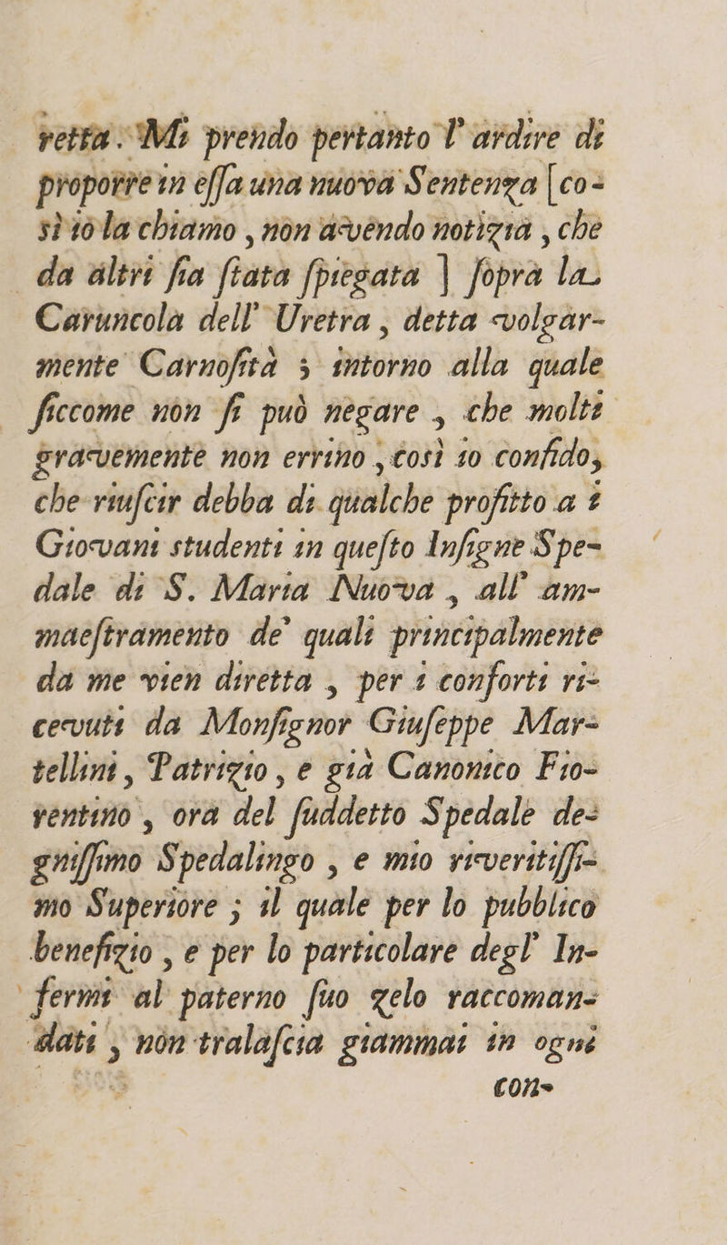 retta Mi prendo pertanto V'ardire di proporre tì effa una nuova S entenza {[co- stila chiamo , non avendo notizià , che da altr fia fratà fpiesata | foprà la Caruncola dell'Uretra , detta volgàr- mente Carnofità ; ibi alla quale ficcome non fi può negare , che molte gravemente non errino , Così 10 confido, che riufcir debba di. dailche profitto a £ Giovans studenti in quefto Infigne Spe- dale di S. Marta Nuova , all''am- maeftramento de’ quali principalmente da me vien diretta , per 1 confort: ri- cevutt da Monfignor Giufe ppe Mar- sellini, Patrizio, e gia Canonico Fio- rentino, ora del faddetto Spedale de- gniffimo S pedalingo , e mio vicveritiffi= mo Superiore ; 11 quale per lo pubblico benefizio , € per lo particolare degl’ In- fermi al paterno fuo gelo raccoman: sg) 3 non tralafcia giammai in ogni con»