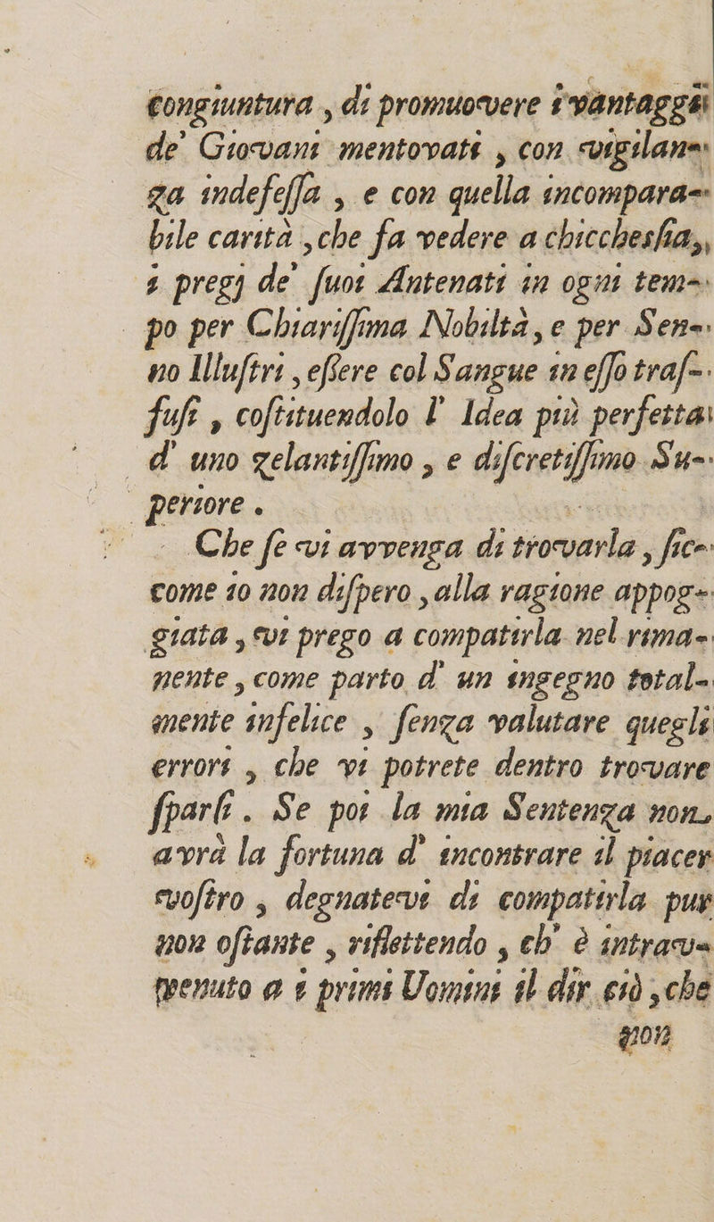 congiuntura , di promuovere # ;vantaggii de' Giovani mentovati , con vigilane» ga indefe fa , e con quella incompara=: bile carità Cale fa vedere a chicchesha,, 4 pregy de’ fuot Antenati in ogni tem= po per Chiarifima Nobiltà, e per Sense. no Illuftri eflere col Sangue tn e(fo traf=. fuf , coftituendolo l ldea più perfetta: d'uno gelantifimo , e defcretifimo Su=. Che fe vi avvenga di sconta sf ce» come 10 1201 defpero , alla ragione appoge giata , vt prego a compatirla nel rima» nente, come parto d' un sngegno tetal- mente snfelice , fenza valutare quegli errors , che vt potrete dentro trovare fparl. Se por la mia Sentenza non, avrà la fortuna d' tncontrare il piacer vofiro , degnateve di compatirla pur non oftante , riflettendo s cb è Intrava peenuto @ £ prims Uomini il dir erò ,che 207