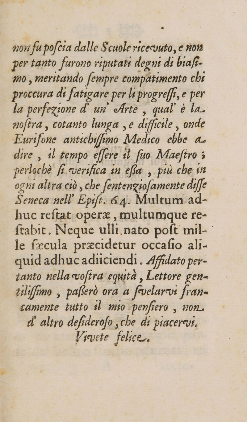 è non fu pofcia dalle Scuole ricevuto, e now per tanto furono riputate degni di biaf- mo, meritando fempre compattmento che proccura di fatigare per ltprogreffi, e per la perfezione d' un’ Arte , qual è la. noftra, cotanto lunga se difficile , onde LEurifone antichyfimo Medico ebbe a dire , 1l tempo effere il fuo Maefiro ; perlochè fi. everifica in efta , più che sn ogni altra ciò , che fentenziofamente diffe Senecavnell' Epsift: 6.4: Multum ad- huc reftat opere, multumque re- ftabit. Neque ulli.nato poft mil- le fecula praecidetur occafio ali- quid adhuc adiiciendi . Afidato per- santo nella cvofira equità , Lettore gen= tilifimo , paferò ora a frvelarovs Boi camente tutto tl mio -penfiero , non, d' altro defiderofo sche di piacerevs. Vivete felice,