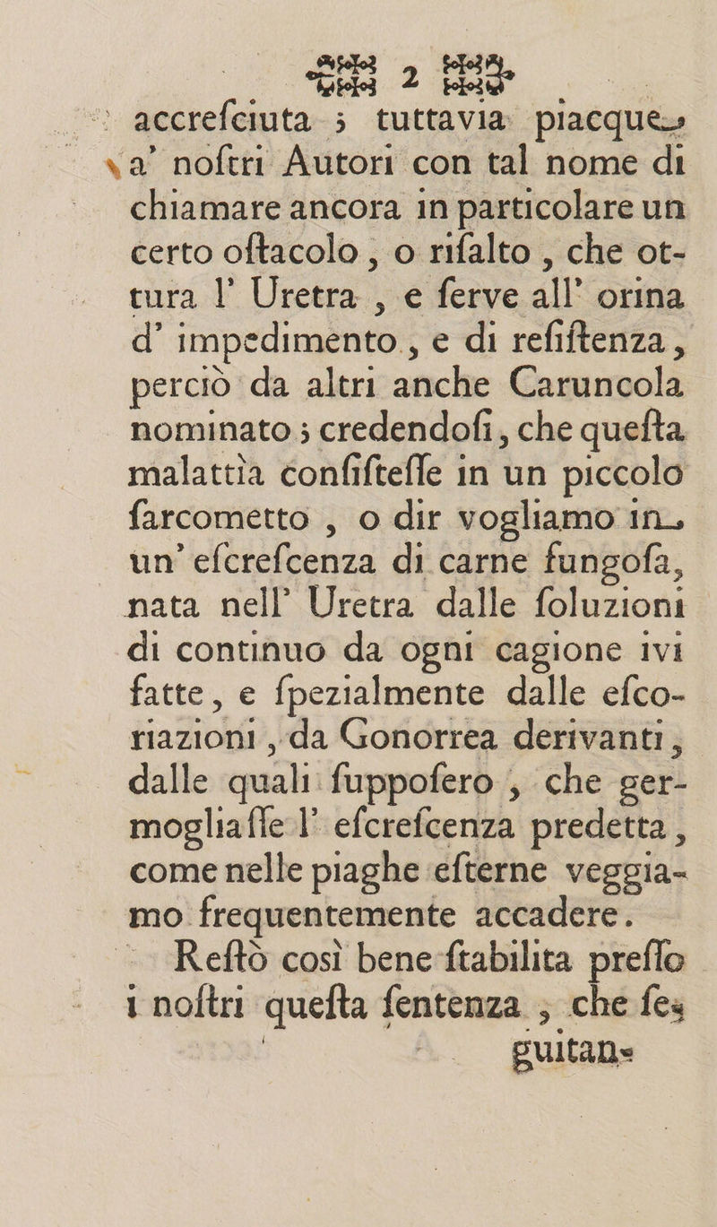 i accrefciuta ; tuttavia piacque» va’ noftri Autori con tal nome di chiamare ancora in particolare un certo oftacolo , o rifalto , che ot- tura l’ Uretra. se ferve all’ orina d’ impedimento, e di refiftenza, perciò da altri aficle: Caruncola nominato ; credendofi, che quefta malattîa confifteffe in un piccolo farcometto , o dir vogliamo in, un Ria di carne fungofa, nata nell’ Uretra dalle foluzioni di continuo da ogni cagione ivi fatte, e {pezialmente dalle efco- sii. ‘da Gonorrea derivanti, dalle quali fuppofero ; che ger- mogliaffe l’ efcrefcenza predetta , come nelle piaghe efterne veggia- mo. frequentemente accadere. Reftò così bene ftabilita preflo 1 noltri quefta + fentenza ; che fes puitan=