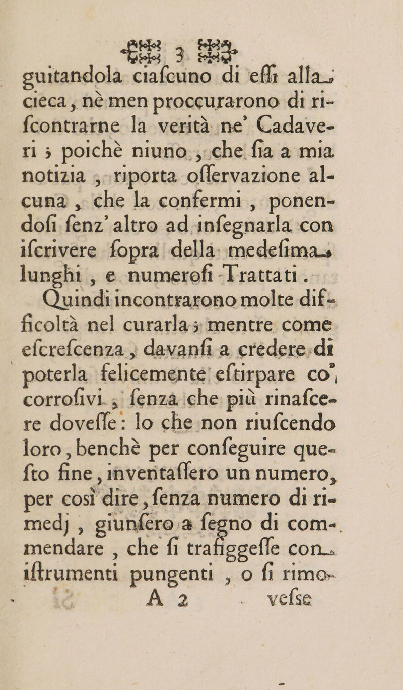 guitandola ciafeuno di ef alla, cieca, nè men proccurarono di ri- fcontrarne la verità ne’ Cadave- ri ; poichè niuno,;che fia a mia notizia ; riporta oflervazione al- cun® , che la confermi, ponen- dofi fenz’ altro ad.infegnarla con ifcrivere fopra della. medefimas lunghi, e numerofi «Trattati. Quindiincontrarono molte dif- ficoltà nel curarla; mentre come efcrefcenza } davanfi a credere;dt poterla felicemente eftirpare co” corrofivi. ; fenza:che più rinafce- re dovefle: lo che non riufcendo loro, benchè per confeguire que- fto fine, inventaflero un numero, per così dire, fenza numero di ri- med), giunfero a fegno di com-. mendare , che fi vofiegelia con iftrumenti pungenti , o fi rimo» sé A 2 . vefse