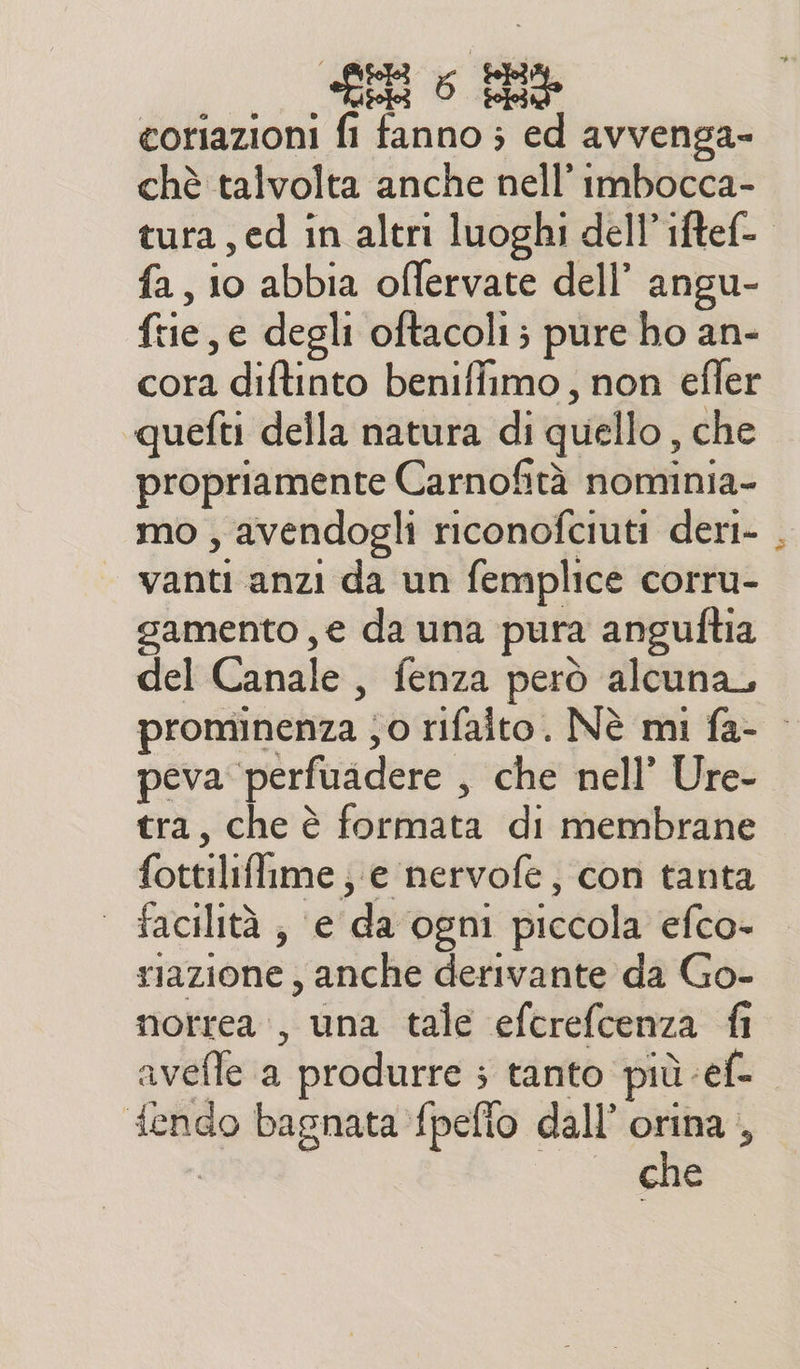 «Ger 0 End coriazioni fi fanno ; ed avvenga- chè talvolta anche nell’ imbocca- tura, ed in altri luoghi dell’ iftef-. fa, 0 abbia offervate dell’ angu- fre, e degli oftacoli; pure ho an- cora diftinto beniffimo, non efler quefti della natura di quello , che propriamente Carnofità nominia- mo , avendogli riconofciuti deri- vanti anzi da un femplice corru- gamento , e da una pura anguftia del Canale, fenza però alcuna, prominenza ;0 rifaito. Nè mi fa- — peva perfuadere , che nell’ Ure- tra, che è formata di membrane fottiliffime ; e nervofe, con tanta facilità , e da ogni piccola efco- riazione , anche derivante da Go- norrea, una tale efcrefcenza fi avefle a produrre ; tanto più -ef- f{endo bagnata fpeffo dall’ orina ,