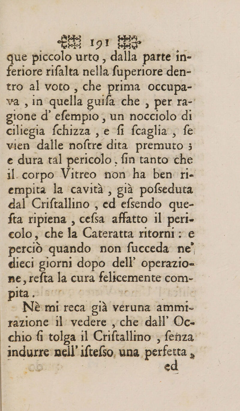 que piccolo urto , dalla parte in- feriore rifalta nella fuperiore den- tro al voto, che prima occupa- va , in quella guifa che , per ra- gione d' efempio , un nocciolo di ciliegia fchizza , e fi fcaglia, fe vien dalle noftre dita. premuto ; e dura tal pericolo, fin tanto che il. corpo Vitreo non ha ben ri. empita la cavità, già pofseduta dal Criftallino , ed efsendo que- fta ripiena , cefsa affatto il pert- colo, che la Cateratta ritorni: e perciò quando non fucceda ne’ dieci giorni dopo dell’ operazio= ne,refta la cura felicemente com- pitasisn o &lt; al “byte + Nè mi reca già veruna ammi. “razione il vedere , che dall’ Oc- chio fi tolga il Criftallmo , fenza: indurre mell’iftefso, una. pun Ù poro ed