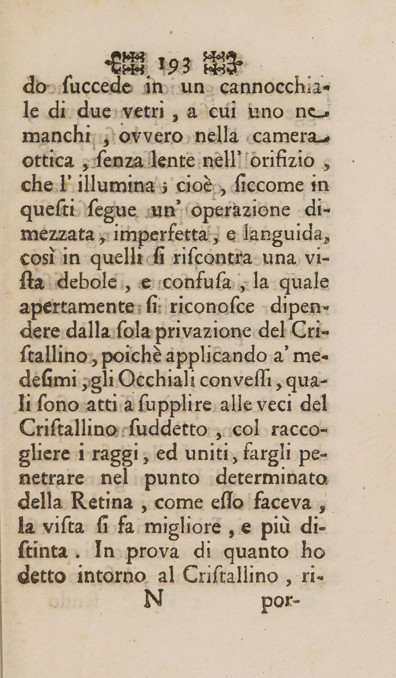 manchi; ovvero, nella «camera ottica ;:fenza/lente.nell'iorifizio , che. illumina; cioè, ficcome in quefti fegue sun’ ‘operazione di- mezzata y imperfetta; e languida, così in quelli fi rifcontta una vi- fta debole, e rconfufa.; la quale apertamente; fi: riconofce . dipen» dere dalla:fola privazione del Cri- ftallino:, poichè applicando a’ me- defimi ;gli Occhiali convefli,qua- Criftallino rfuddetto: ;;col racco gliere 1 raggi; ed uniti; fargli pe- netrare. nel punto determinato, della Retina , come eflo faceva, la vifta fi fa migliore , e più di- ftinta . In prova di quanto ho detto intorno. al Criftallino , ri» È por-