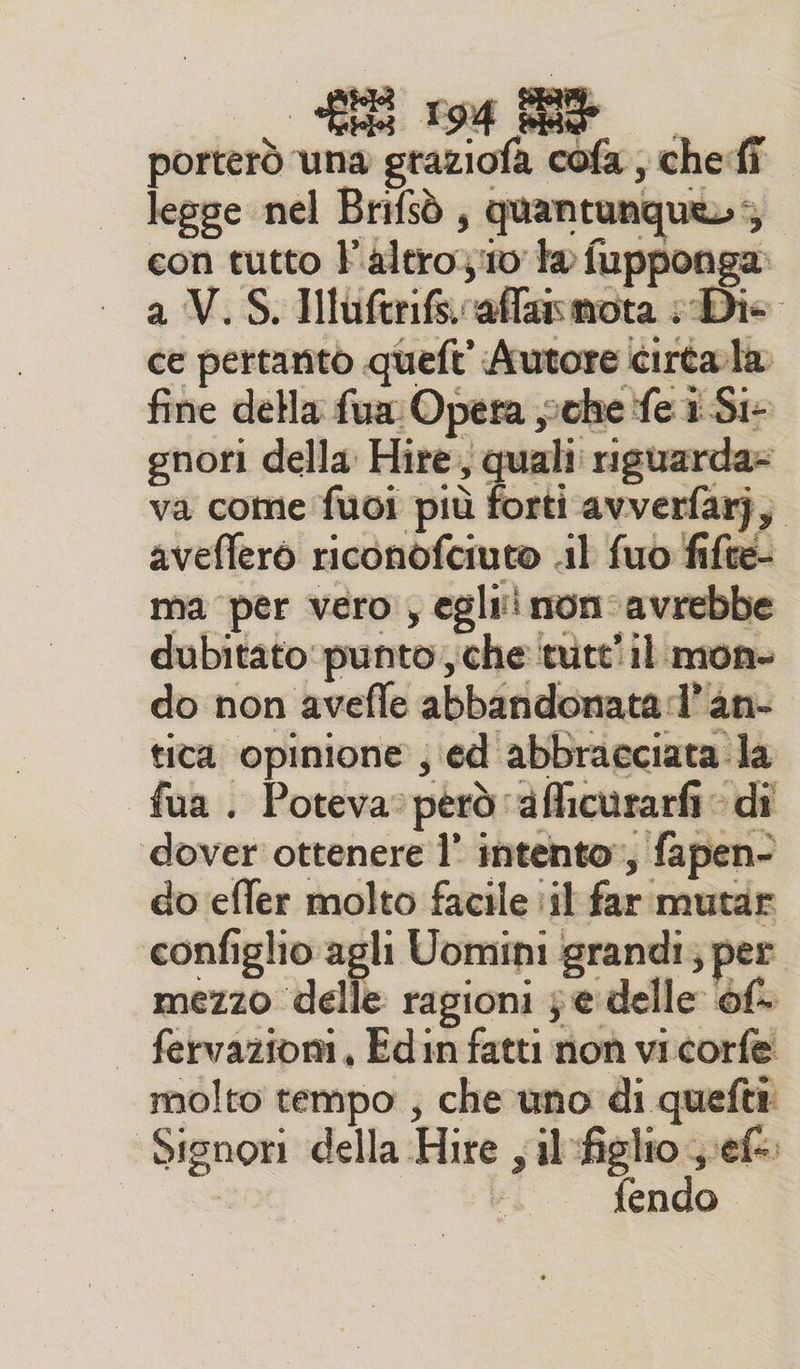 porterò una graziofa cofa , che:fî legge nel Brifsò, quantunque»; con tutto F'altro10 ta fupponga: a V.S. Hluftrifsvaffasmota Die ce pertanto queft' Autore cirtala fine della fua: Opera sche fe i Si- gnori della Hire, quali: risuarda= va come fuoi più forti avverfarj, avefferò riconòofciuto il fuo fifte- ma per vero , egli! mon-avrebbe dubitato punto, che tute il mon- do non avefle abbandonata:l’an- tiva opinione ; ed abbracciata la fua . Poteva: però ‘aflicurarfi di dover ottenere l’ intento», fapen- do effer molto facile :il far mutar configlio agli Uomini grandi; per mezzo delle ragioni je delle of fervazioni, Edin fatti non vicorfe molto tempo ; che uno di quefti Signori della Hire ; il figlio vefe.