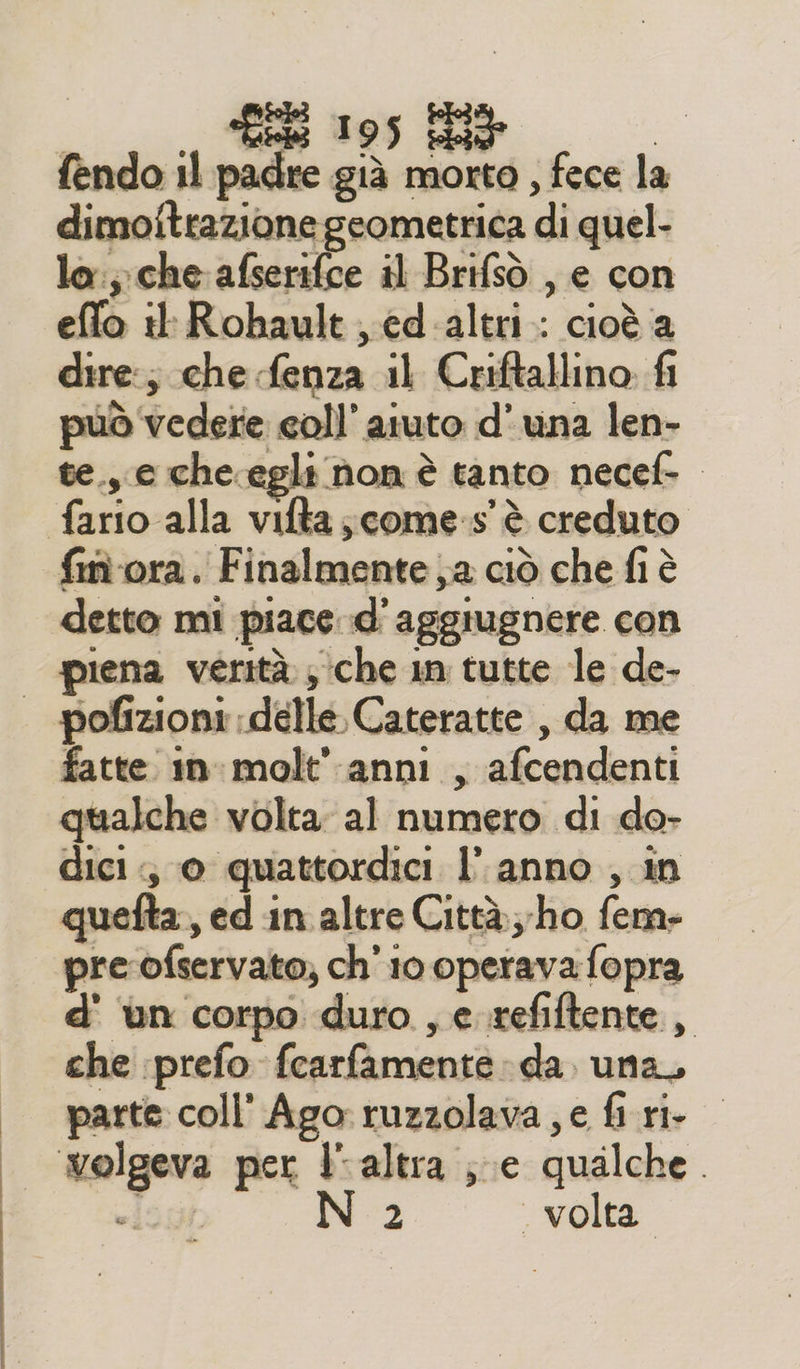 fendo 11 padre già morto , fece la dimoitrazione geometrica di quel- la:;. che afserifce il Brifsò , e con effo il: Rohault ed-altri.: cioè a dire:; che fenza il Criftallino fi può vedere coll’ aiuto d'una len- te.,.c che.egli non è tanto necef- fim ora. Finalmente a ciò che fi è detto mi piace d'aggiugnere con piena verità ; che in tutte le de- fatte 1nmolt' anni , afcendenti qualche volta; al numero di do- dici; © quattordici l’ anno , in quefta, ed in altre Città ho fem- pre ofservato; ch'io operava fopra d' ‘un corpo duro , e. refiftente, che prefo fcarfamente da. una, parte coll' Ago ruzzolava , e fi ri. volgeva per l'altra ; e qualche. «i 1 N 2 | volta.