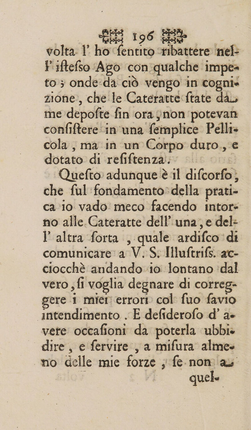 pate l'ho: refer: ribattere nel: Fiftefso Ago con qualche impe» to 5 onde‘da ciò vengo in cognie zione, che le Cateratte frate dà me depofte fin ‘ora non. potevan confiftere ‘in una femplice Pelli» cola , ma in un Corpo duro., e dotato: di irefiftenziio sis. Quefto: adunque è 1l di fichi che ful fondamento: della prati» ca 10 vado meco facendo intors no alle. Cateratte dell’ una, e del- l'altra forta , quale ardifco ‘di comunicare a V. S. Hluftrifs. ac- ciocchè andando 10 lontano ‘dal vero ; fi voglia degnare di correg- gere .1 mier errori. col fuo favio ‘intendimento . E defiderofo d’ a+ vere occafioni da poterla ubbi» — dire, e fervire , a mifura almee no delle mie forze ; ife nomiaz Ls
