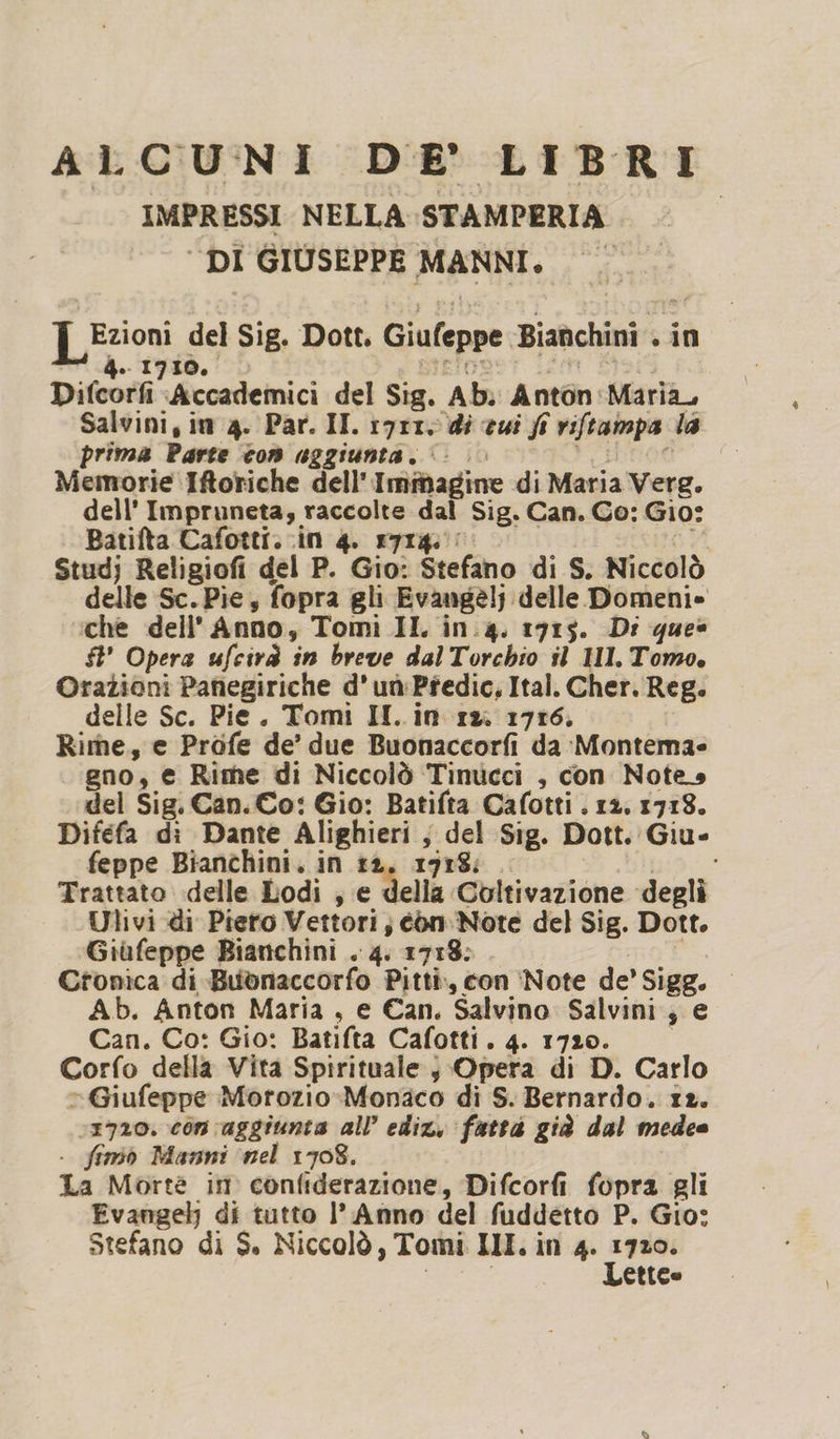ALCUNI DE' LIBRI IMPRESSI NELLA STAMPERIA I ‘DI GIUSEPPE MANNI. Lezioni del Sig. Dott. Giufeppe Bianchini . in 4. 1730. BIETDOSST. 2208 SI Difcorfi Accademici del Sig. Ab. Anton:Maria, Salvini, in 4. Par. II. i9r1, di cui fi viftampa la prima Parte con uggiunta. ©... re i Memorie Iftoriche dell'Immagine di Maria Verg. dell’ Impruneta, raccolte dal Sig. Can. Co: Gio: Batifta Cafotti..in 4. 1714. e Studj Religiofi del P. Gio: Stefano di S. Niccolò delle Sc. Pie, fopra gli Evangelj delle Domenie che dell'Anno, Tomi II in.4. 1915. Di que» $t’ Opera ufcirà in breve dalTorchio il HI. Tomo, Orazioni Panegiriche d'uùPredic, Ital. Cher. Reg. delle Sc. Pie. Tomi II..in rx. 1716. Rime, e Profe de’ due Buonaccorfi da Montema= gno, e Rime di Niccolò Tinucci , con Notes del Sig. Can. Co: Gio: Batifta Cafotti . 12. 1718. Difefa di Dante Alighieri ; del Sig. Dott. Giu- feppe Bianchini. in ta, 1918; | i Trattato delle Lodi ; e della Coltivazione degli Ulivi di Piero Vettori; con. Note del Sig. Dott. Giùfeppe Bianchini . 4. 1718: 4 Ctonica di Bubnaccorfo Pitti, con ‘Note de’ Sigg. — Ab. Anton Maria, e Can. Salvino Salvini; e Can. Co: Gio: Batifta Cafotti. 4. 1720. Corfo della Vita Spirituale; Opera di D. Carlo “Giufeppe Motozio-Monaco di S. Bernardo. 12. 1720. con aggiunta all’ ediz, fattà già dal medee . fimiò Manni ‘nel 1708. La Morte im confiderazione, Difcorfi fopra gli Evangel) di tutto I’ Anno del fuddetto P. Gio: Stefano di S. Niccolò, Tomi IMI. in 4. ot etico