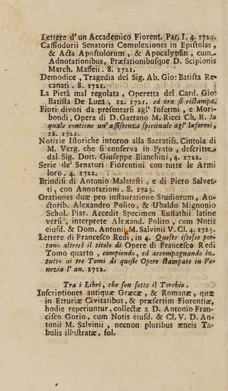 Caffiodorii Senatoris Coemplexiones in Epiftolas , &amp; Ada Apoftolotàm., &amp; Apocalypfin, cum Adnotationibus,, Prafationibufque, D. Scipionis March. Maffeti . 8. 1721. Demodice , Tragedia del Sig. Ab. Gio: Batifta Res canati.. 8. 1721. La Pietà mal Pit s Operetta del. Gard. Gio Batifta De: Luca; 12: 1721: ed 0rav ft riffampai Fiori: divoti da prefentarfi agl' Infermi , e Mori» bondi, Opera di D.Gaetano M. Ricci ‘Ch, R. Je quale contiene un taffftentà Spirituale agl' Infermi , DOTE. (192 Îiogrie Iftoriche intorno: alla Sacrasife. Cintola di ‘M. Verg. che fi conferva in Prato , deferittes dal Sig. Dott. Giufeppe Bianchini, 4. 172%. &gt; Serie :de’ Senatori: Fiorentini con tutte le Armi loro . 4. 1722..1. Brindifi di Antonio: Malatefti:. ja set Piero Salvete ti, con Annotazioni. 8. 1723. . 0 Orationes due pro: inftanratione: Sralibtom,, Au étorib. Alexandro Polito; &amp;:Ubaldo. Mignonio Schok: Piar. Accedit Specimen Euftathii latine verfi*; interprete Alexand. Polito, cum Notis eiufd. &amp; Dom. Antonii,M. Salvinii V.CI. 4. 1723. Lettere di Francefco Redi, in 4. Quefte iftefse pore ‘pano altresì il titolo di Cipot di Fraticefco Redi Tomo quarto , compiendo, ed accompagnando ira sutto gi tre Tomi di ‘quelte Opere Stampate in-Vee mera l' an. 1712. Tra i Libri; ele fon fotto il Torchio . Infcriptiones antique Grace, &amp; Romana, que ‘in Etruria Civitatibus, &amp; prafertim Florentia, hodie reperiuntur, colle8z a D. Antonio Frane. cifco Gorio, cum Notis éiufd. &amp; Cl. V. D.Ane tonii M. Salvinii s necnon. pluribus zeneis e bulis illnftrata, fol.