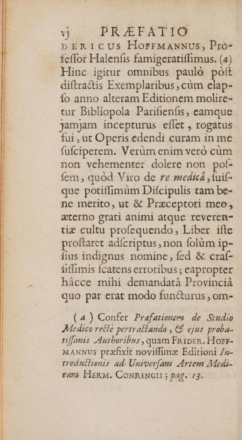 vj PRJAEFA  IÓ pERICUS HorrFMANNUS, Pro- feflor Haleníis famigeratiffimus: (a) Hinc igitur cinnilbs pauló poft diftra&amp;is Exemplaribus , cüm elap- fo anno alteram Editionem molire-- tur Bibliopola Parifienfis, eamque jamjam incepturus eflet , rogatus fui , ut Operis edendi curam in me. fufciperem. Verüm enim veró cüm non vehementer dolere non pof- (Eis quod Viro de re smedicá ,1uif- que potiffimüm Difcipulis tam be- ne merito, ut &amp; Przceptori meo, &amp;terno grati animi atque reveren- tiz cultu profequendo, Liber ifte proftaret adícriptus , non folum ip- fius indignus. nomine, fed &amp; craf- fiffimis foni erroribus; eapropter hácce mihi demandatà Provincià quo par erat modo func&amp;urus , om- (4) Confer Prafationera | de Studio Medico recle pertratlando , € ejus proba- pomis AAutboribus , quam Fa1psR. Horr- MANNUS prahxit noviffimz Editioni 7z- rroduttionis ad. Univer[am Artem Medi-