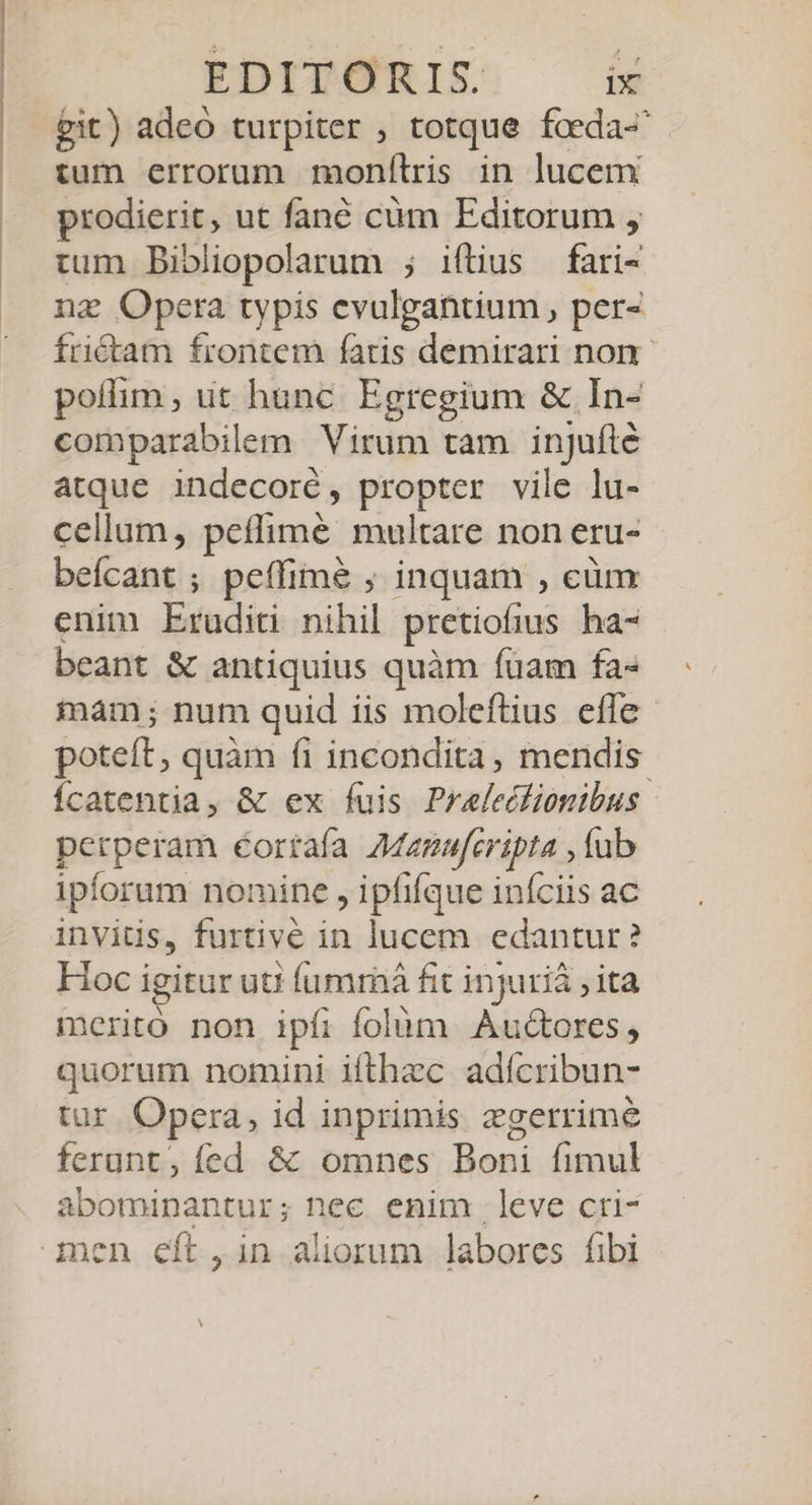 pit) adeo turpiter ; totque fceda- tum errorum monítris in lucem prodierit, ut fané cüm Editorum , tum Bibliopolarum ; iftius fari- ng Opera typis evulgantium, per- friétam frontem faris demirari non. poílim , ut hunc. Egregium &amp; In- comparabilem Virum tam. injufté atque indecoré, propter vile lu- cellam, peíffimé multare non eru- beícant ; peffime ; inquam , cüm enim Eruditi nihil pretiofius ha- beant &amp; antiquius quàm fuam fa- iam; num quid iis moleftius efle poteft, quàm fi incondita, mendis. Ícatentia, &amp; ex fuis Praleclionibus perperam éortaía AManuferipta , fub ipforum nomine , ipfifque iníciis ac invitis, furtivé in lucem edantur? Hoc igitur uti íumraá fit injurià ; ita merito non ipfi folüm Au&amp;ores, quorum nomini ifthzc adícribun- tur Opera, id inprimis zgerrimé ferunt, fed &amp; omnes Boni fimul abominantur; nec enim leve cri-