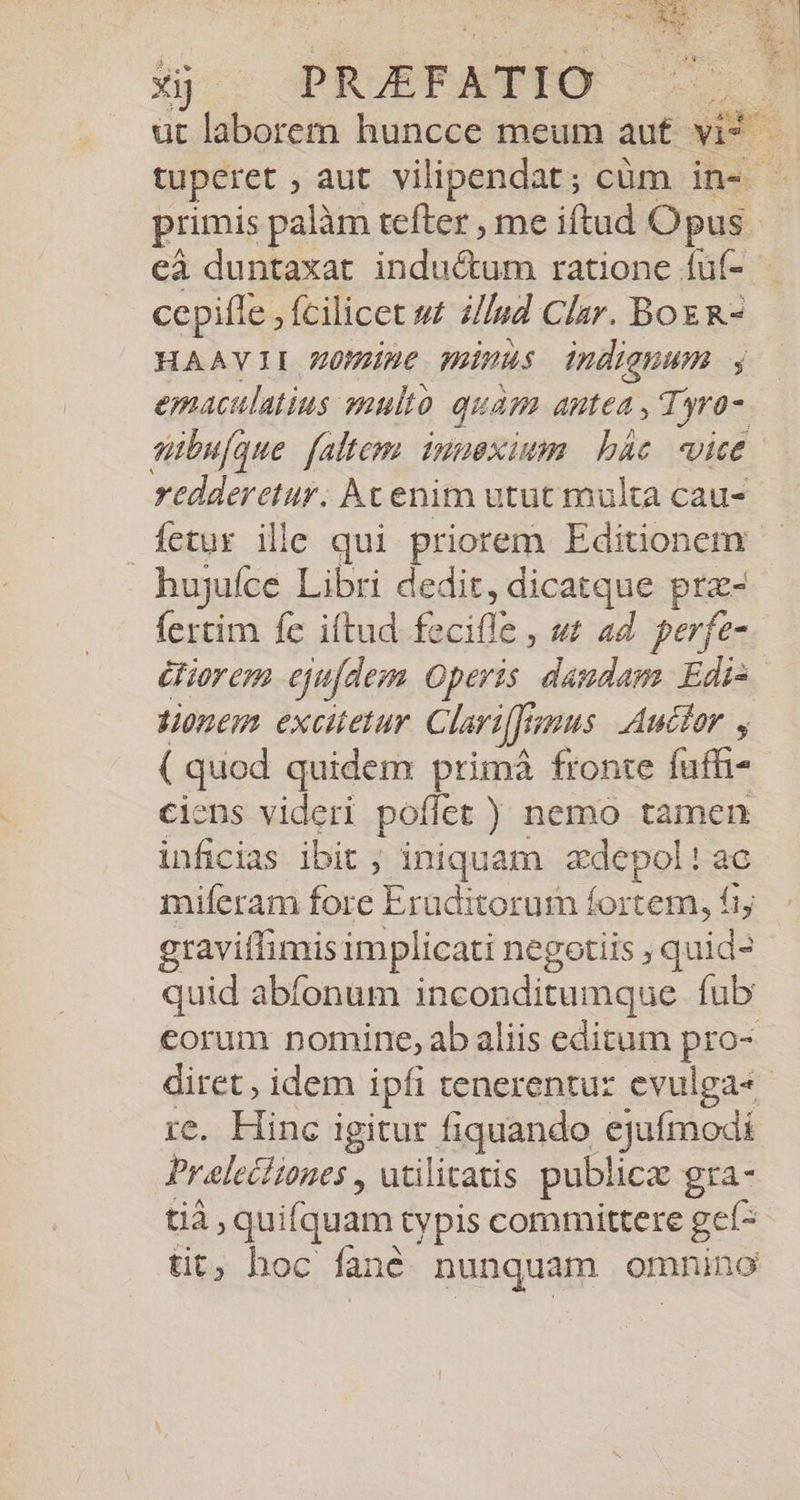 Bs dd üt laborem huncce meum aut vit tuperet , aut. vilipendat; cüm in- - primis palàm tefter , me iftud O pus. eà duntaxat inductum ratione fuf- - ccpifle , Íícilicet »£ zZ/Uud Clar. Box R- HAAVII Z0mine minus indignum , emaculatius auulto quam Antea , Tyro-. sibufque faltem inuexium bác. vice redderetur. Ac enim utut multa cau- fetur ille qui priorem Editionem - hujgufce Libri dedit, dicatque prz- fertim fe iftud fe iile. ut ad perfe- £fior enm ejufdem Operis dandam Edi- onem excitetur Clari[Jr us Aucfor , ( quod quidem primà fronte fuffi- ciens videri poflet) nemo tamen inficias ibit ; iniquam &amp;depol! ac miferam fore Eraditorum fortem, fiy graviífimis implicati negotiis , quid- quid abfonum inconditumque fub eorum nomine, ab aliis editum proa diret , idem ipfi tenerentur evulga« re. Hinc igitur fiquando ejufmodi Praelectiones , utilitatis publice gra- tià, quifquam typis committere gef- tit hoc ane nunquam omnino