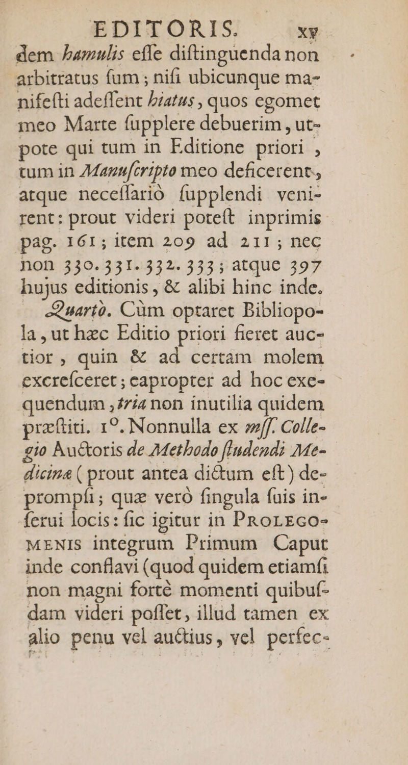 dem bamulis efle diftinguenda non arbitratus fum ; nifi ubicunque ma- nife(ti adeffent Piatus , quos egomet meo Marte fupplere debuerim , ut- pote qui tum in Editione priori , tum in 7Mazufcripto meo deficerent, atque neceílarió fupplendi veni- rent: prout videri poteít. inprimis pag. 161; item 209 ad 211; nec non 330.331. 332. 333; atque 397 hujus editionis , &amp; alibi hinc inde. — eQuartó. Cüm optaret Bibliopo- la, ut hzc Editio priori fieret auc- tior, quin &amp; ad certám molem excreíceret ; eapropter ad hoc exe- quendum £74 non inutilia quidem praftiti. 1?. Nonnulla ex eff. Colle- gio hu&amp;oris de Methodo fIudendi Me- dicin ( prout antea dictum eft) de- prompíi; quz veró fingula fuis in- ferui locis: fic igitur in PRorEco- MENIS integrum Primum Caput inde conflavi (quod quidem etiamfi non magni forté momenti quibuf- dam videri poflet; illud tamen ex alio penu vel auctius, vcl perfec-