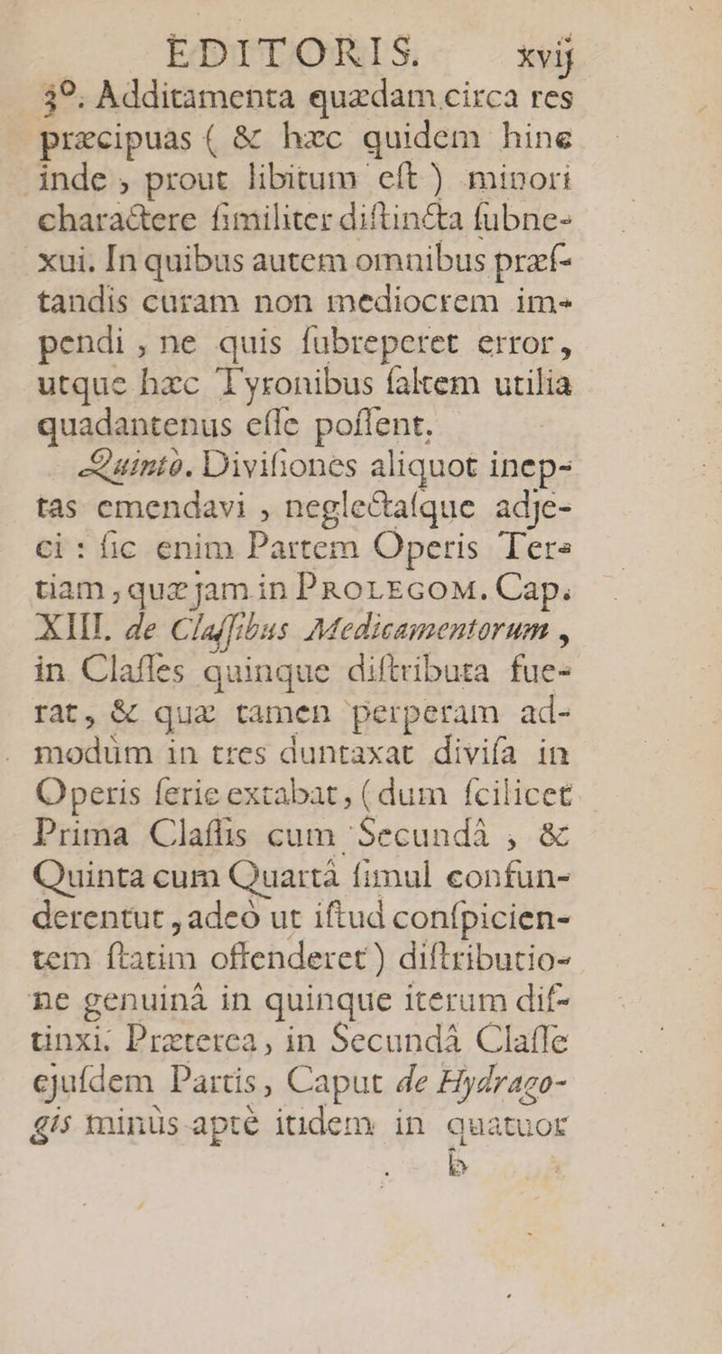 $39. Additamenta quzdam circa res praecipuas ( &amp; hzc quidem hine inde , prout libitum eft ) minori charactere fimiliter diftin&amp;a fubne- xui. [n quibus autem omnibus przf- tandis caram non mediocrem im pendi , ne quis fubreperet error, utque hxc Tyronibus faltem utilia quadantenus efle poflent. - Suinto. Divifiones aliquot inep- tas emendavi , neglectatque adje- ci : fic enim Partem Operis Tere tiam ; quz jam in PRorLEcoM. Cap. XIII 4e Cla/T/bus Medicamentorum , in Clafles quinque diftributa fue- rat, &amp; qua tamen perperam ad- modüm in tres duntaxat. diviía in Operis ferie extabat, (dum fcilicet Prma Claflis cum Secundà , &amp; Quinta cum Quartà fimul confun- derentut , adeó ut iftud conípicien- tem ftatim offenderet) diflributio- ne genuiná in quinque iterum dif- ünxi. Przterea , in Secundá Clafle cjuídem Partis, Caput de Hyrago- £i; minus apté idem in quatuor o