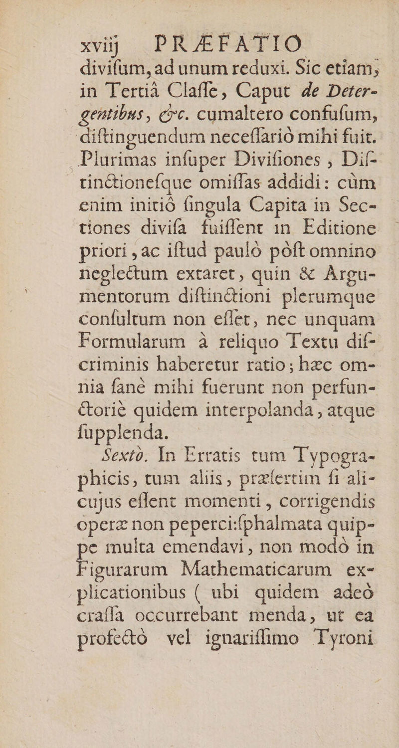 divifum, ad unum reduxi. Sic etiam, in Tertià Claffe, Caput 4e Deter- gentibus, c?c. cumaltero confufum, diftinguendum neceffarió mihi fuit. ..Plurimas infuper Divitiones , Dit- tin&amp;ionefque omiffas addidi: cüm enim initió fingula Capita in Sec- tiones divifa fuiffent 1n. Editione priori , ac iftud pauló póft omnino neglectum extaret, quin &amp; Argu- mentorum diftin&amp;ioni plerumque confultum non eflet, nec unquam Formularum à reliquo Textu dif- criminis haberetur ràatio; hzc om- nia fané mihi fuerunt non perfun- &amp;orié quidem interpolanda , atque fupplenda. | Sextó. In Erratis tum Typogra- phicis, tum aliis, praíertim fi ali- cujus eflent momenti , corrigendis operz non peperci:fphalmata quip- pe multa emendavi, non modó in Figurarum Mathematicarum ex- .plicationibus ( ubi quidem adeó craffa occurrebant menda, ut ea profe&amp;o vel ignariffimo Tyroni