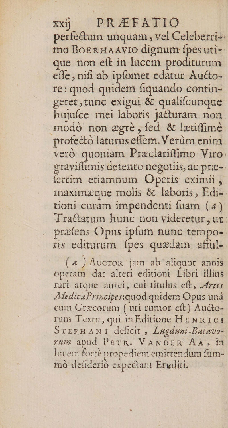 perfe&amp;um unquam , vel Celeberri-: mo BoERHAAVIO dignum: ípes uti-- que non eft in lucem proditurum effe , nifi ab ipfomet edatur Au&amp;o-: re: quod quidem fiquando contin- geret ,tunc exigui &amp; qualifcunque: hujufce mei laboris ja&amp;uram non modó non zgré,íed &amp; lztiffimé profectó laturus effem.Verüm enim veró quoniam Przclariffimo Viro graviffimis detento negotiis, ac prz- ícertim etiamnum Operis cximii , maximzque molis &amp; laboris, Edi-. tioni curam impendenti fuam (4) Tra&amp;atum hunc non videretur , ut: prefens Opus ipfum nunc tempo- iis editurum fpes quxdam attul- (4 ) Avcron jam ab aliquot annis operam dat alteri editioni Libri illius rari atque aurei, cui titulus eft, dris MedicsPrincipes:quod quidem Opus unà cum Graecorum ( uti rumor eft) Au&amp;o- rum Textu, qui 10 Editione Hg NR 1c1 SrEPHANI deficit , Lugduni-Batavo- H5; apud PETR. VANDER ÀA, in lucem forte propediem emirtendum fum- VLA 5 7A ; TE mó deíiderio expectant Eruditi.