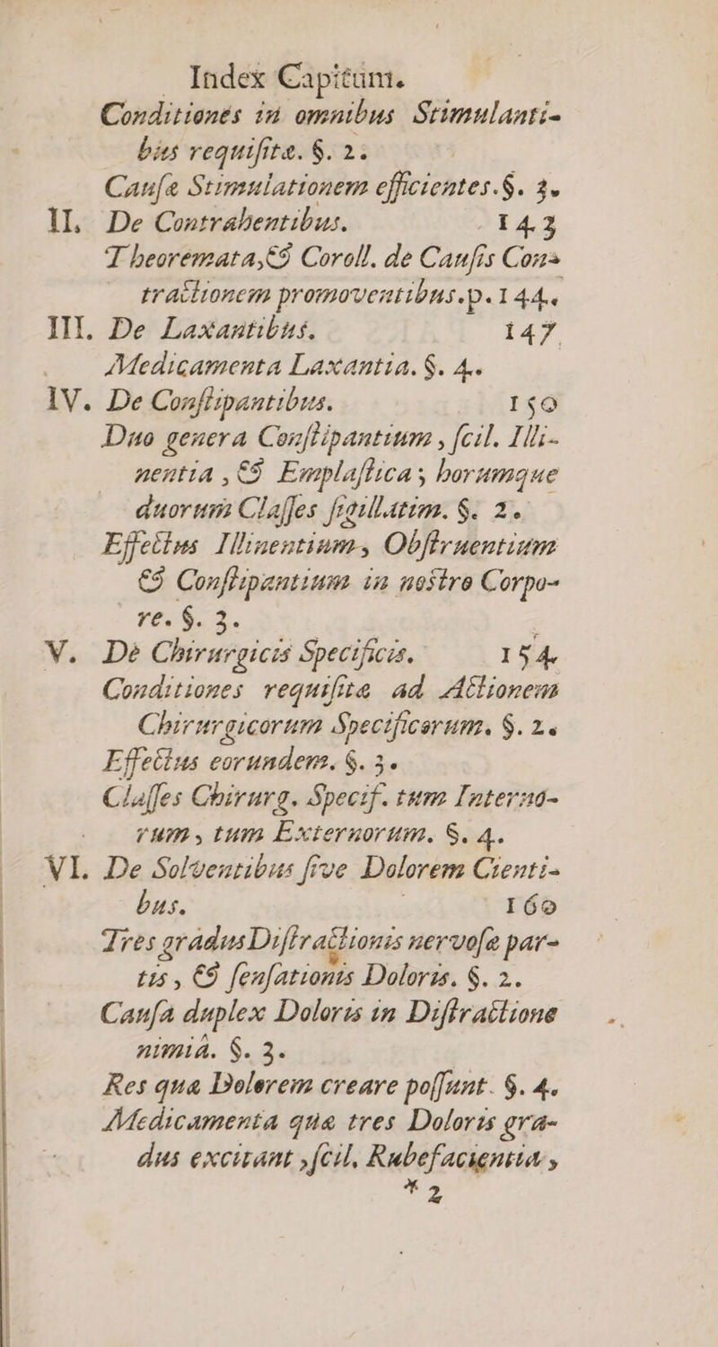 Conditionés id. omnibus. Stimulaati- bins requifrte. S. 2. Caufa Stimulationem efficientes.S. 1. IL. De Contrabeztibus. 14.2 T beoremata,C9 Corell. de Canf 1s Cons — tracitonem promoventibus.p. 144. III. De Laxantibis. 147. Medicamenta Laxantia. $. 4. IV. De Confispantibus. 1$0 Dno genera Conflipantium, , [cil. Il- nenutia ,€9 Emplaflicas borumque auorttri Clafjes fraullatim. $. 2. Effetius. Illinentiums Obflruentium €9 Conflipantium. ia nofiro Corpo- re. $. 3. V. De Chirurgicis Specificas. 154. Conditioges requifita ad Ailionem Chir trgicorum Spectficarum. $. 2. Effetlus eorundem. $. 5. Claffes Chirurg. Spectf. tum Iaterza- VHms,tum Extergorum,. S. 4. VI. De Solveutibus frve Dolorem Crenti- bas. 160 Tres gradus Dif] ractionss nervo[e par- tis , €9 fen[ationts Dolorzs. $. 2. Cana duplex Doloris im Diffrailione nimia. $. 3. Res qua Dolerem creare po[[unt. $. 4. AMedicamenta que tres Doloris gra- dui excitant »fcil. Rutfaigniia , T2