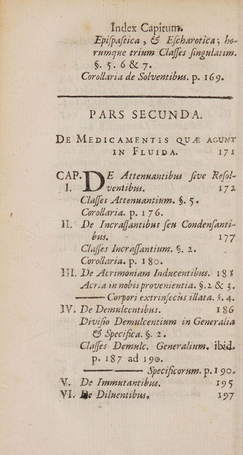 Epifpaftica , €9. Efcharoticas bo- vumque trium Claffes frngulatum. e ecc. Corollaria de Solventibus. p. 169. PARS SECUNDA. Dr MEDICAMENTIS QUJE AGUNT IN FLUIDA. EX qo CAP. E Zttenantibus five. Kefol- BE ventibus. 2174 Claffes AAttenuantism. $. 5. Corollaria. p.176. H. De Inscrafjantibus feu. Conden[anti- bus 0 i» Claffes Increffantiunz. S. 2 Corollaría. p. 180. UL De AAcrimonian Inducentibus. 1g X Acria im nobis p proveuieutta. $.2. &amp; 3. ——— Corpori poiriase ata. $. 4. 1V. De Demnlecutibus..- 186 Divifo Demulcentium in Generalia €$ Specifica. $. 2. Claffes Demnle. | Generalium. ibid. p.187 ad 19e. ópecificorum. p. 1 90. V. De Immutantibus, 0-195