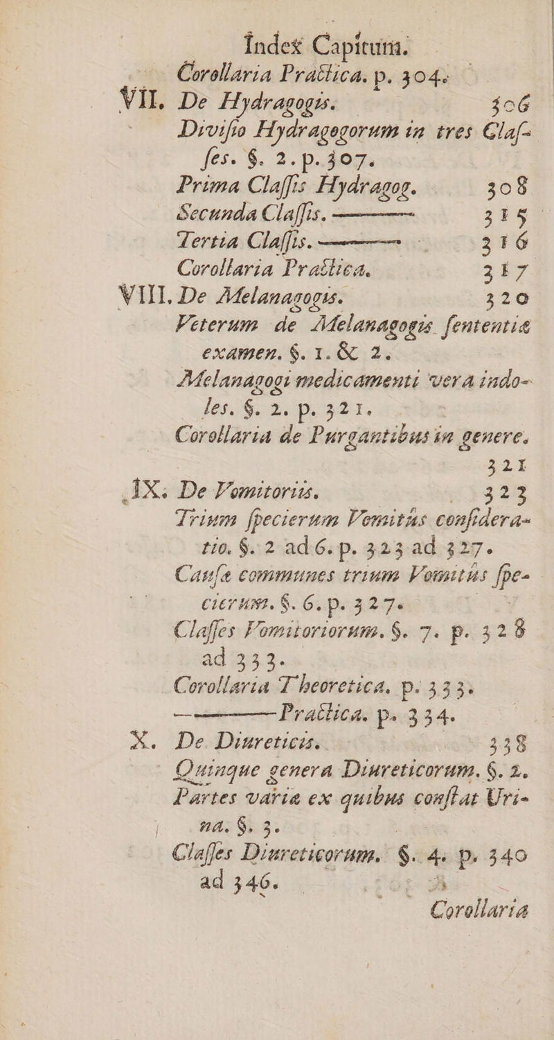 Índes Capítutis: Corollaria Pratlica. p. 304. Divifo Hydragegorum i tres Glaf- fes- $. 2. p. 307. Prima Claffis Hydragog. 308 Secunda Cla[fis. 3b5- ertt Claffis. 216 Corollaria Pratica. 3f VII. De AMelanagogis. 2:20 Veterum de. AMelanagogzs. fententit examen. $. 1. &amp; 2. AMelanagogi medicamenti vera iado- les. s. 2.pe320. 0 Corollaria de Purgantibus im genere. 32i Trium [pecierum Fomitas confid TACTA to. $. 2 ad 6. p. 323 ad 327. Cane communes trium Vosntus fpe- CiErum. S. G. p.327. Claffes Fomitoriorum. $. 7. p. 328 ad 353. —— Pratüica. p. 34. De. Diuretica. 358 | Quiague genera Diureticorum. $. 2. Partes varia ex quibus conflat Uri- a. S. 3. ad 346. Corllria