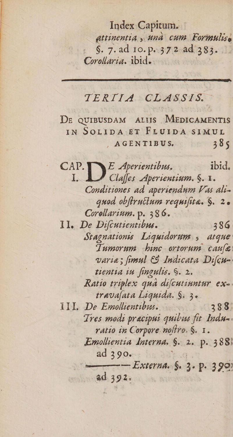 pHnentia y. una cum Formulise : 6. 7. ad 10. p.372. ad: 383. Corollaria. ibid... TERTIA. -CLAGSSHTS. Ds quiBUsDAM Ars MEDICAMENTIS IN SoLipA ET FLUIDA SIMUL , AGENTIBUS. E CAP. E JAperientibus. ibid. I. Claffes -Aperientium. S. 1. Conditiones ad. aperiendum Fas alz- quod obfirutcium requijs it&amp;. $. 2e Creta p. 586. Il. De Difcutientibus. 386. Stagnations | Liquidorum.,. atque dumorum binc ortorum. cau[a varia; fimul €9 Indicata Dicu-. Hentia in figuli. S. 2. Ratio triplex qua difcutinntur. ex«. irava[ata Liquida. $. 34. AIIL De Emollentibus. 3188. Tres modi praecipui quibus fit. Inda-. ratio in Corpore. noftro. $. 1. Emollientia. dnterna. $ 2. p. 588i ad 390. — Externa. $. ;. p. 39€ ad 392.