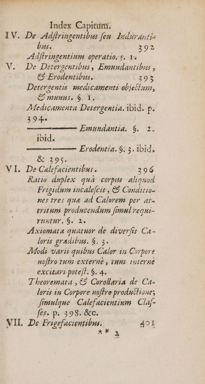 V. bus. 292 Aflvingentium operatio. s. Y. | De Detergentibus , Emnndantibus , €9 Erodentibus. 395 Detergentzs. weaicamenti objectum, €2 munus. $. 1. Medicamenta Detergentia. ibid. p. 394 Emundantia. $. 2. ibid. &amp; 2395. Erodentia. $. 5. ibid, Ratio daplex qua corpus alionod Frigidum incalefcit , €9 Conáttio- nes tres qua ad Calerem per. at- tritum producendum fimul vequi- rüstur. $. 2. A xiomata quatuor de. diverfis Ca- loris gradibus. $3. JModi varii quibus Calor 1a Cui pore no[lro tum externe , tua. iuterne. excitari poteft. $. 4. T beoremata , €. Corollaria de Ca- loris in Corpore noffro produchione; fimnlque | Calefacientium | Claf- fes- p. 398. &amp;c. d