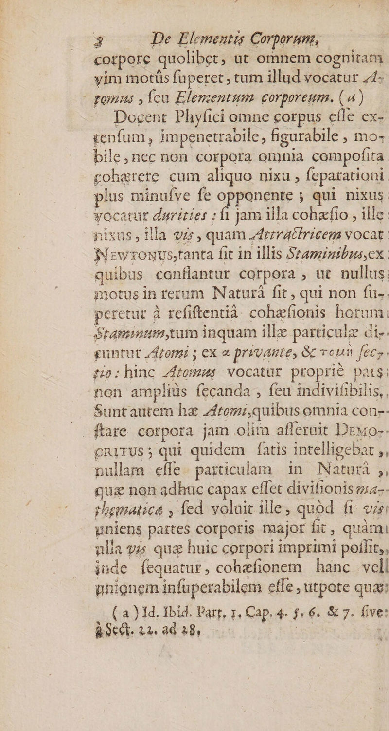 corpore quolibet, ut omnem cognitam yim motüs fuperet , tum illud vocatur 4- ponusus ,leu Elementum corporeum. (4) Docent Phyfici omne corpus etle ex- tenfum , impenetraoile, figurabile , mo- bile, nec non corpora omnia compofita. cohatete cum aliquo nixu , feparationi. plus minufve fe opponente ; qui nixus vocatur darittes ; fi jam illa cohazfio , ille. nixus, illa vzz, quam drrratiricem vocat. Nrzwrouvs,tanta fit 1n illis Szaminibussex: quibus confHantur corpora , ut nullus. isotus in rerum Naturà fit ; qui non fu. peretur à refiftentià. cohefionis horum; Stamina tum inquam ille particule di-- guntut Jom ; ex a prevante, Gc voun feces. t0: hinc Ztomus vocatur proprié pats; non ampliüs fecanda , feu indivifibilis,, Suntautem ha ftomi,quibus omnia con-- cRITUS; qui quidem fatis intelligebat ,, nullam effe. particulam in Naturá ;, qu&amp; non adhuc capax effet divifionis sa-- rhematica , fed voluit ile, quód fi var uniens partes corporis major fit , quàmi ulla yz: quz huic corpori imprimi poílit,, jude fequatur, cohefionem hanc vell unionem infuperabilem effe , utpote qua: ( a ) Id. Ibid. Part, 1, Cap. 4. j« 6. &amp; 7. five: R9ec. 22 ad 28. — PESO . *