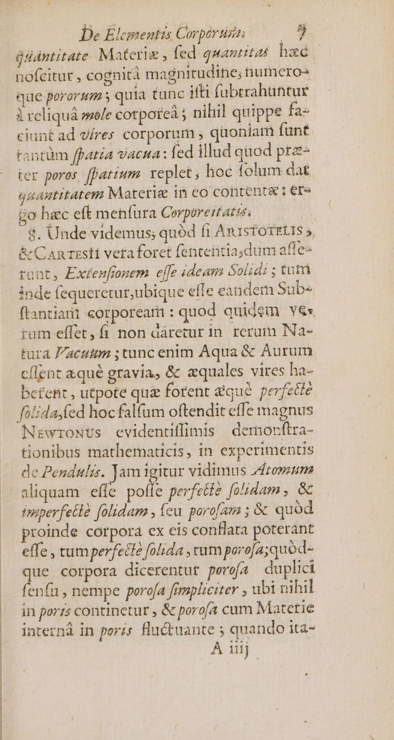 glantitate Materie , fed quantas heé | nofcitur , cogniti magnitudine; numero- que pororum s quia tunc iti füberahuntur À reliquá mele cotporeà ; nihil quippe fa- ciunt ad vires corporum ; quoniam funt tantüm ffatia vacua: led illud quod prz- ter poros, [atium replet ; hoc folum dat quantitatem Materie in eo contents: er» go haec eft menfura Cerporertatss $. Unde videmus; quód f1 ArustotzLis 5, &amp; C An zsti veta foret fententiasdum afle- roat, Exfenfrnem effe ideam Solid ; tut inde fequerctur; ubique effe eandem Sub ftantiami corpoream: quod quidem Y&amp;e rum effet, fi non áárecur in. reram Na- tura aeuitm ;tunc enim Aqua &amp; Aurum c/lent &amp;qué gravia, &amp; zquales vires ha- betefit , utpote qu&amp; forent quc perfette NrewroNUs evidentiffimis | democftra- tionibus mathematicis, in experimentis de € am igitur vidimus Jdronzum aliquam effe poffe perfztie fodam , &amp; insperfetlà [olidam , fcu poro[aa ; &amp; quod proinde corpora ex cis conflata poterant effe , tum perfecte folida , cum porofa;quod- que corpora dicerentur perefa duplici fenfu , nempe porofa fimpliciter ; ubi nihil in porzs continetur , &amp; porof4 cum Matctie internd in porzs flu&amp;uante ; quando ita- Aij