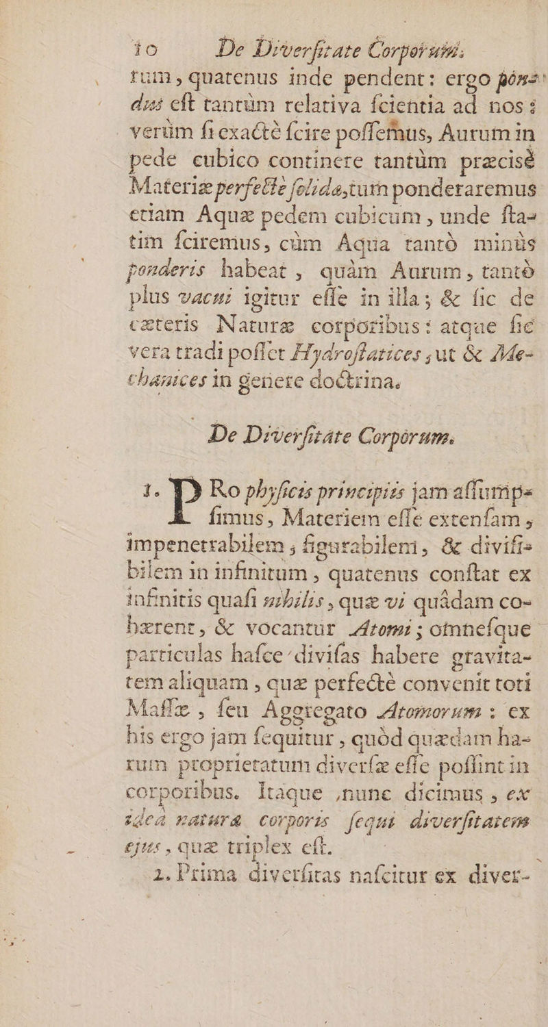 ío De Diverfizate Corpor utei; tum , quatenus inde pendent: ergo fósz: dii eft tantüm relativa fcientia ad nos: verüm ftexacte fcire poffethus, Aurum in pede eubico continere tantüm pracisé Materiz perfette (olideturn ponderaremus etiam Aquz pedem cubicum , unde fta» tim Íciremus, cüm Áqua tantó minüs fenderis habeat, quàm Aurum, tantó plus vacui igitur effe in illa; &amp; (ic de c&amp;teris Nature corporibus: atqae fie vera tradi poffet Tydroffatices ;ut &amp; JMe- chanices in gerere doctrina. De Deverfitáte Corporum. 5: P Ro phyficis principiis jam affumpe fimus, Materiem effe extenfam , impenetrabilem ; iigurabilemi, &amp; divifi: bilem 1n infinitum , quatenus conftat ex in£nitis quafi szbi/is , que vi quádam co- bzrent, &amp; vocantur rom; otnnefque particulas hafce/divifas habere gtavita- tem aliquam , quz perfecté convenit toti Maffz , feu Aggtregato Zdromorum : ex his ergo jam fequitur , quód quzdam ha- rum ptoprietatum diveríz effe poffint in corporibus. Itaque ,nunc dicimus , ex idea matura corporis [equi diverfitatem £j , quz triplex eft. ;