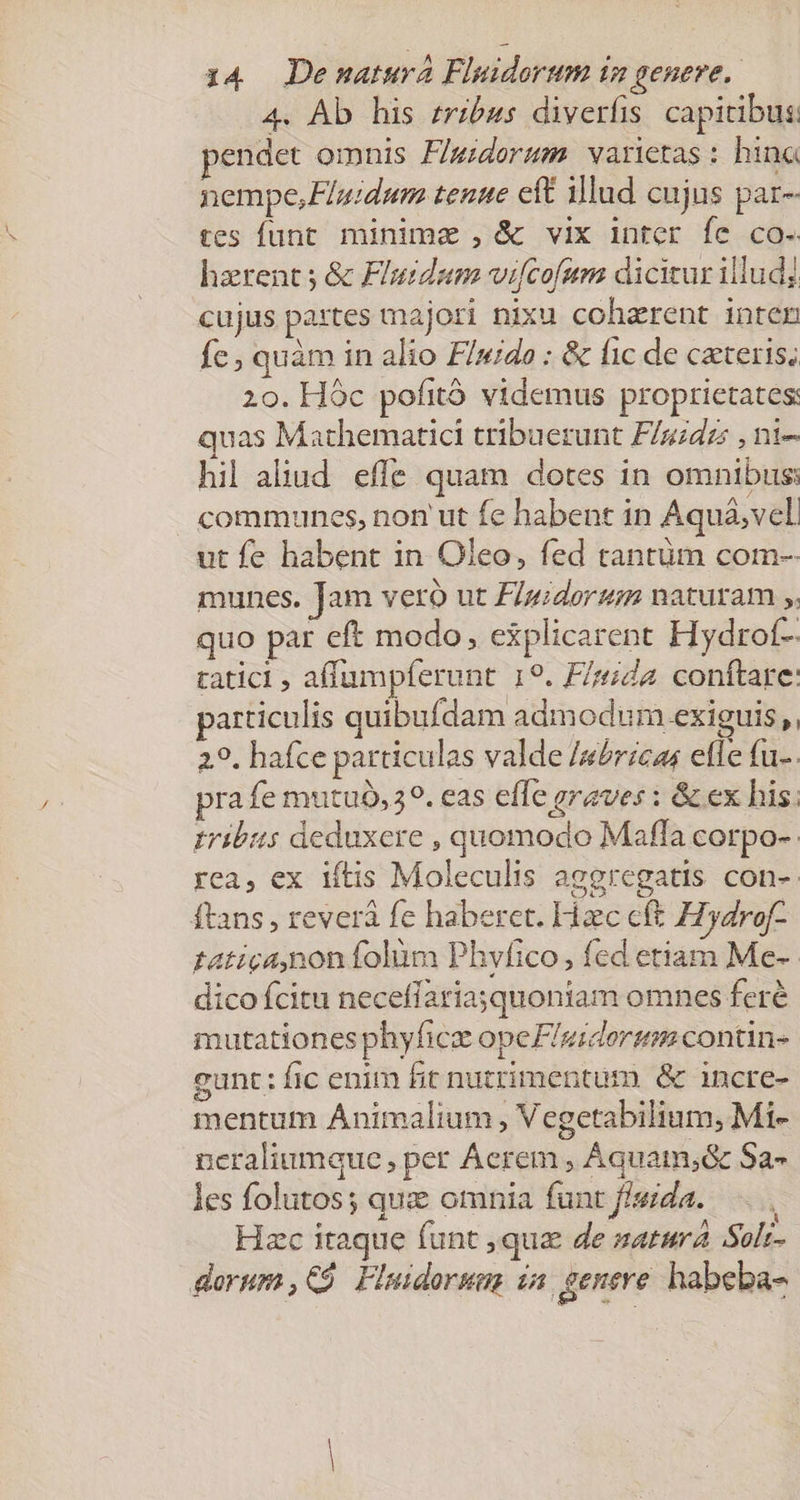 4. Ab his zrzbus diverfis capicibus: endet omnis F/gidorum. varietas: hina nempe,Fluzdum tenue eft illad cujus par- tes funt minima ,&amp; vix inter fe co. hzrents &amp; Fluidaum vicofum dicitur illudj cujus pa:tes majori nixu coharent inten fe , quàm in alio F/ndo : &amp; fic de ceris; 20. Hóc pofitó videmus proprietates: quas Mathematici tribuerunt F/uidzs , ni- hil aliud. effe quam dotes in omnibus communes, non ut fe habent in Aquá;vel. ut fe habent in. Oleo, fed tantüm com-- munes. Jam veró ut F/gidorz naturam ;. quo par eft modo, explicarent Hydrof- tatici , affumpferunt 19. F/rida. conftare: particulis quibufdam admodum.exiguis ,, 29. hafce particulas valde /sórzcas elle fu-. pra fe mutuo, 49. eas effe graves : &amp; ex his; tribus deduxere , quomodo Maffa corpo-.: rea, ex iftis Moleculis aggregatis con-- ftans , reverá fe haberet. Haec cft Hydrof- Eatica,non folüm Phvfico, fed etiam Me-- dico fcitu neceffariasquoniam omnes feré mutationesphyfici opeFlgidersm contin- gunt: fic enim fit nutrimentum &amp; incre- mentum Animalium, Vegetabilium; Mi- ncraliumque, per Aerem; Áquam;&amp; Sa- les folutos; qui omnia funt fisida. Hzc itaque funt qua de natur Solr- dorum ,CÀ Fluidorum ia genere. habeba-