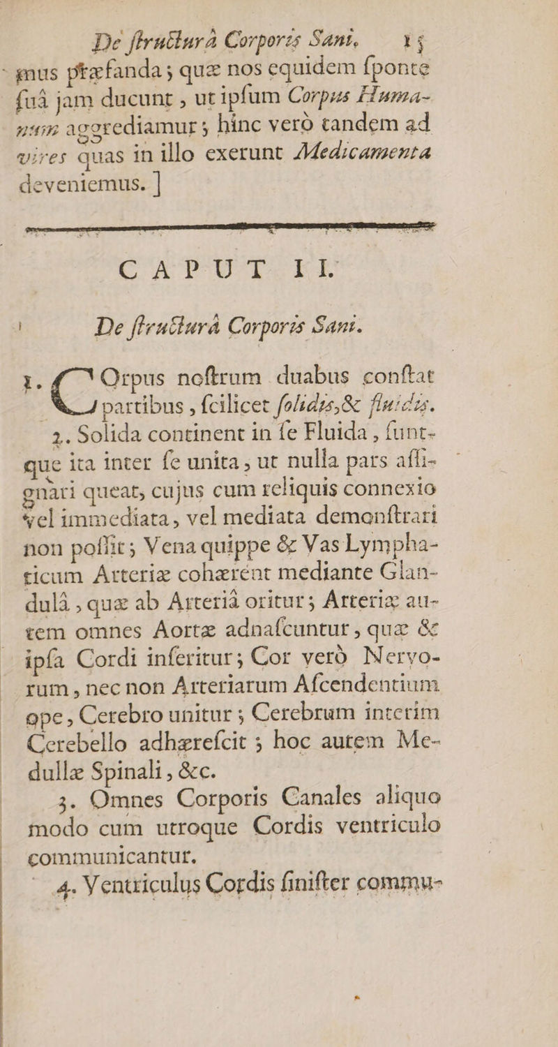 De firutiura Corporzs Sani, — 14 - gnus ptacfanda ; quz nos equidem fponte fuá jam ducunt , ut ipfum Corpus H»wnza- uti agerediamur 5 hinc vero tandem ad vires quas in illo exerunt Medicamenta deveniemus. ] C AT-UT ri De fl'eutiurà Corporzs San. ( Sip noftrum duabus conftat partibus , fcilicet fohaze,&amp; fluizzs. 2. Solida continent in fe Fluida , funt- que ita inter fe unita , ut nulla pats afi- gnari queat, cujus cum reliquis connexio «cl immediata, vel mediata demonftrari non poffit; Vena quippe &amp; Vas Lympha- ticum Arteriz coherent mediante Gian- dulà ; quz ab Arterià oritur; Arteriz au- tem omnes Aortz adnafcuntut , quz &amp; ipía Cordi inferitur; Cor veró. Nervo- rum , nec non Árteriarum Afcendentium ope , Cerebro unitur ; Cerebrum interim Cerebello adhzrefcit hoc autem. Me- dullz Spinali , &amp;c. 3. Omnes Corporis Canales aliquo modo cum utroque Cordis ventriculo communicantut,