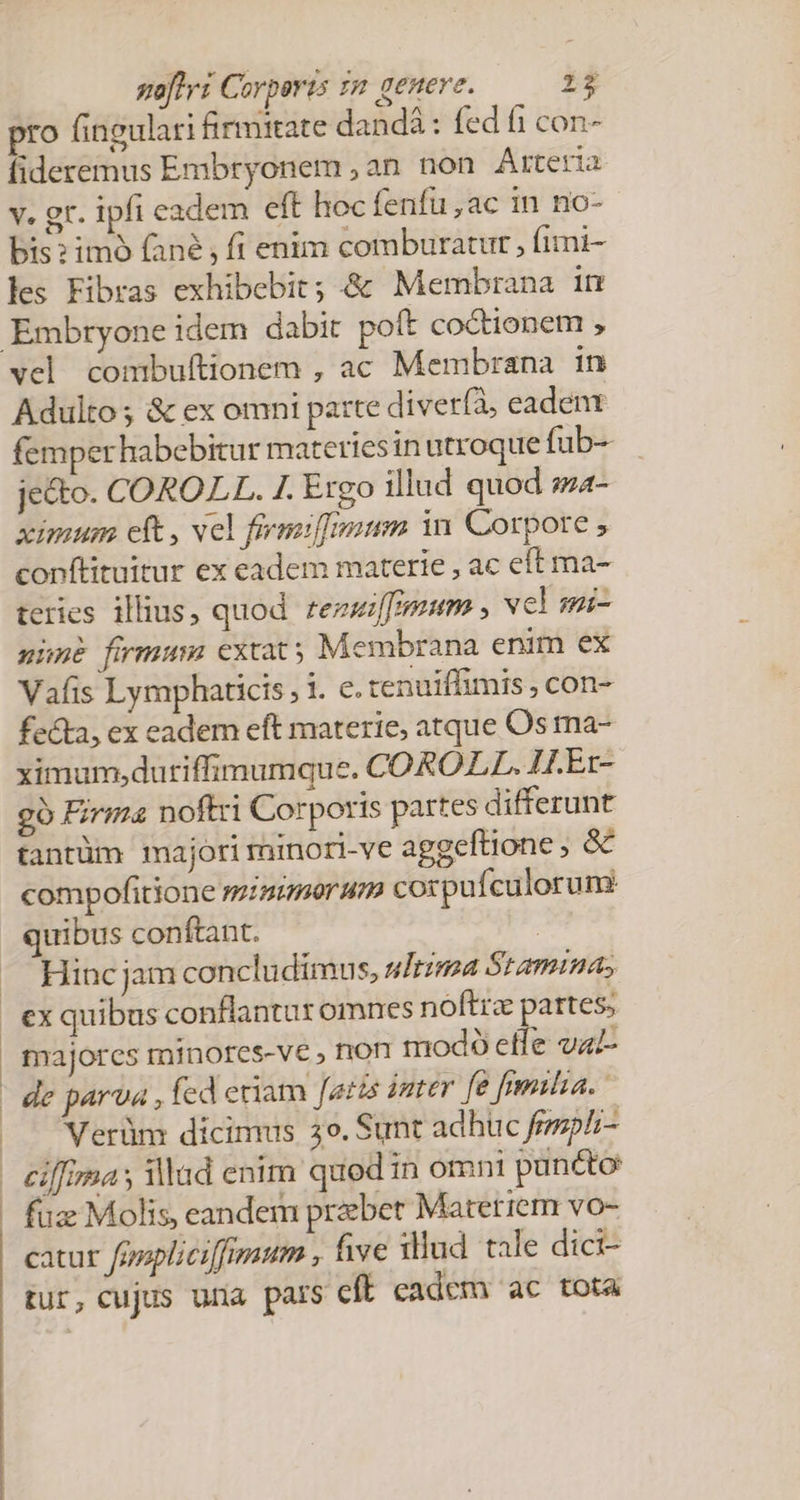 pro fingulari firmitate dandá : fed fi con- fideremus Embryonem , an non Arteria v. gr. ipfi eadem eft hoc fenfu ,ac in no- bis? imó fané , fi enim comburatur , fimi- les Fibras exhibebit; &amp; Membrana in vel combuftionem , ac Membrana in Adulto; &amp; ex omni parte diver(à, eadenx femperhabebitur materiesin utroque fub- je&amp;to. COROLL. 1. Ergo illud quod sz4- xinium ct , vel fiemiffmum in Corpore , conftituitur ex eadem materie , ac eft ma- teries illius, quod tezuilfmum , vcl mi- nuné fumum cxtat; Membrana enim ex Vafis Lymphaticis , 1. e. tenuiffimis , con- fecta, ex eadem eft materie, atque Os ma- ximum,dutiffimumque. COROLL. ILEr- go Firma noftri Corporis partes differunt tantüm majorirminori-ve aggeftione ; &amp; compofitione mzimorum corpufculorum: quibus con ftant. ! Hinc jam concludimus, uItzma Stamina, n de parva , fed eriam [atis 1mrer fe frmilia. Verünm dicimus 3o. Sunt adhuc femphi- ciffimas Mad enim quod in omni puncto füz Molis, eandem praebet Materrem vo- catur Jovpliciffimum , five xllud. tale dici- tur, cujus una pars cft cadem ac tota