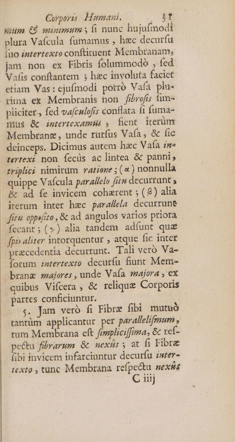 Carports Humani. . xxt Weum €À mumimum y fi nunc hujufmodi plura Vaícula fumamus , hec decurfuü iuo zntertexto conftituent Membranam; jam non ex Fibris folummodó , fed Vafis conftantem 5 hec involuta facict etiam Vas : ejufmodi porro Vafà plu- pliciter , fed vafculofis conflata fi fuma- mis &amp; imtertexamHé , fkent iterümnr Membranz , unde rurfus Vafa, &amp; fic deinceps. Dicimus autem hac Vafa z»- tertexi non fecüs ac lintea &amp; panni; triplici nimirum ratione ; («) nonnulla quippe Vafcula parallelo fitu decurtunt s Rc ad fe invicem. cohzrent ; ( 8) alia iterum inter hzc parallela decurrune Jet oppsfito , &amp; ad angulos varios priora fecant ; (») alia tandem adíunt que fpis aliter 3ntorquentur , atque fic inter praecedentia decurrunt. Tal veró Va- forum zztertexto decuríu fiunt Meme branz zzajores , unde Vafa »majora , ex quibus Vifcera , &amp; relique Corporis partes conficiuntur. ; s. Jam veró fi Fibra fibi. mutuó tantüm applicantur per parAllelifmum , tum Membrana eft fesplici[fima, &amp; xef- pectu fibrarum &amp; nexüsy at fi Fibre fibi invicem infarciuntur decurfu zarer- texto , tunc Membrana refpe&amp;tu sex&amp;is