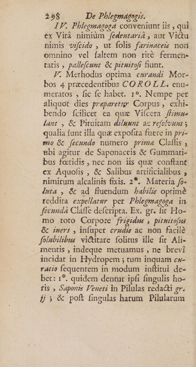 IF, Phlegmagoga conveniunt lis 3 qui ex Vità nimium /edeztaria , aut Victu nimis vzfcide , ut folis farzsacezs noii omnino vel faltem non rité fermcehe tatis ; pallefcunt. &amp; pituitof fiunt. F. Methodus optima esrasdi Mor-. bos 4 pracedentibus CO RO L LE; enu- meratos , fic fe habet. 19. Nempe pet aliquot dies praparetür Corpus, exhi. bendo Íícilicet ca quz Vifcera fézmas Áagt , &amp; VPituitam dzuunt ac refolvunt qualia funt illa qug expofita fuere in prz- »20 &amp; [fecundo numero primae Clatfis ,. bi agitur de Saponaceis &amp; Gummati- bus fotidis , nec non iis quz. conflant ex Áquofis , &amp; Salibus araticialibus ; nimirum alcalinis fixis. 22. Materia fo» ésta , &amp; ad fluendum Pabilá optime fcddita expellarur per Pblegmagoga in fecunda Clatfe deferipta. Ex. gr. fit Ho- mo toto Corpore frigidus , piturtofus &amp; iners , infuper ergdr ac non facilà folubilibus vi&amp;itare folitus ille fir. Ali- mentis ; indeque metuamus , ne brevi incidat in Hydropem ; tum inquam cs- ratio fequentem in modum inftitui de- bet: 1?. quidem dentur tpfi fingulis ho- fis , Sapori Peueti in Pilulas redacti gr.