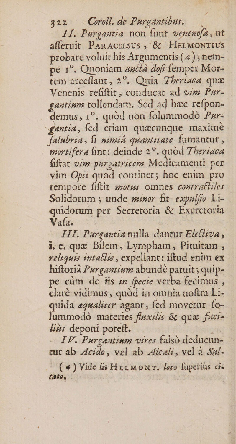 3221 Coroll.de Purgantibur. — 1I. Purgantia non funt. vezemofa , ut afferuit PARnAczgLsus ,&amp; | HELMONTIUS robare voluit his Argumentis (2 ) ; nem- pe 1?. Quoniam 44cé£a dof femper Mor- tem arceffant, 22. Quia Zheriaca qux Venenis refiftit , conducat ad vzz Pzr- gantium tollendam. Sed ad hec refpon- demus, 1?. quód non folummodó Pzr- gantía, fed edam. quacunque maxime falubria, fà mimiA quantitate fumantut , mortifera fint: deinde 29. quód Zberiaca fiftat vim purgatricem Medicamenti per vim Opi quod continet ; hoc enim pro tempore fiftit sorus omnes contrattiles Solidorum ; unde zsnor fit. expulfro Li- quidorum per Secretoria &amp; Excretoria Vafa. | III. Purgantia nulla dantur Eletizva , i.c. quz. Bilem , Lympham, Pituitam , reliquis 12t4clss , expellant: iftud enim ex hiftorià Purgaztium abundé patuit ; quip- pe cüm de tis zs fpecie verba fecimus , claré vidimus, quód 1n omnia noftra Li- quida &amp;qualiter agant fed movetur fo- lummodó matettes f/iexzlis &amp; quz facz- lis deponi poteft. : ; IF. Purgautium vires falsó deducun- tur ab 44czde, vel ab dicali , vel à Sad- ( 4 ) Vide fis Hg MoNr. Jeco fuperius ci« (AS S. i