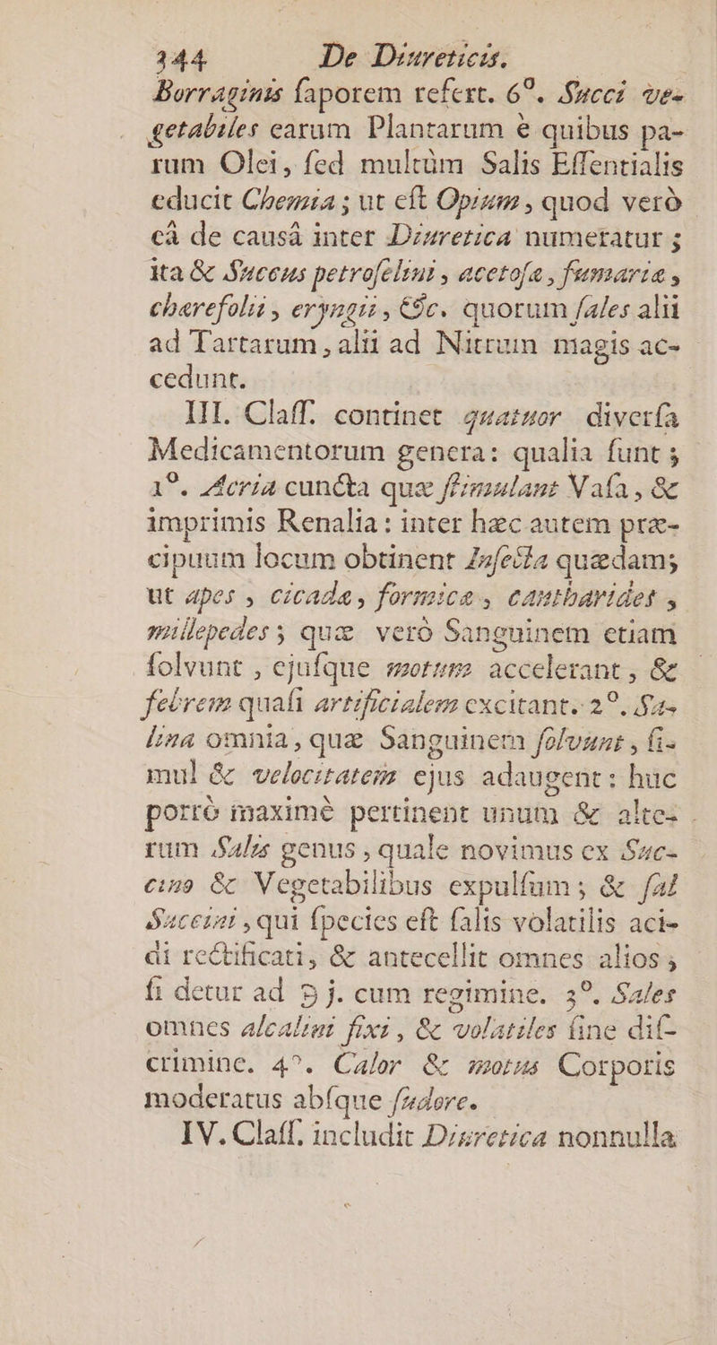 Borragints faporem refert. 67. .fgeci. ve- £etaliles earam. Plantarum e quibus pa- rum Olei, fed multüm Salis Effentialis educit Chezzía ; ut cft Opi , quod veró cà de causá inter Dzzretica numetatur ; ita &amp; Suecus petro[eliui , acetofa , fumaria , charefolii , eryngii , $c. quotum fales alii ad Tartarum , alit ad Nitrum magis ac- - cedunt. III. Claff. continet 24atsor | diverfa Medicamentorum gencra: qualia funt ; 19. Zfcria cuncta que f£imulant Vafa , &amp; imprimis Renalia: inter hec autem pra- cipaum locum obtinent Zzfecfa quedam; ut apes , Cicada, formica , cautbaridets , millepedes s quz. veró Sanguinem etiam folvunt , ejufque sets accelerant , &amp; feórem quafi artificialem cxcitant. 2?. $2» Liza omnia, que Sanguinem foluzat , fi. mul &amp; velocitatem ejus adaugent : huc porró maximé pertinent unum &amp; alte- . rum .S4/z genus , quale novimus ex .Sac- e:is9 Gk Vegetabilibus expulfum ; &amp; fal éucensi , qui fpecies eft falis volatilis aci- di re&amp;ificati, &amp; antecellit omnes alios ; fi detur ad. 5 j. cum regimine. 39. Sales omnes alcalzer fixz , &amp; volatiles fine dit- criminc. 4^. Calor &amp; morus Corporis moderatus abíque fz4ere. IV. Claff. includit Dizzetica nonnulla