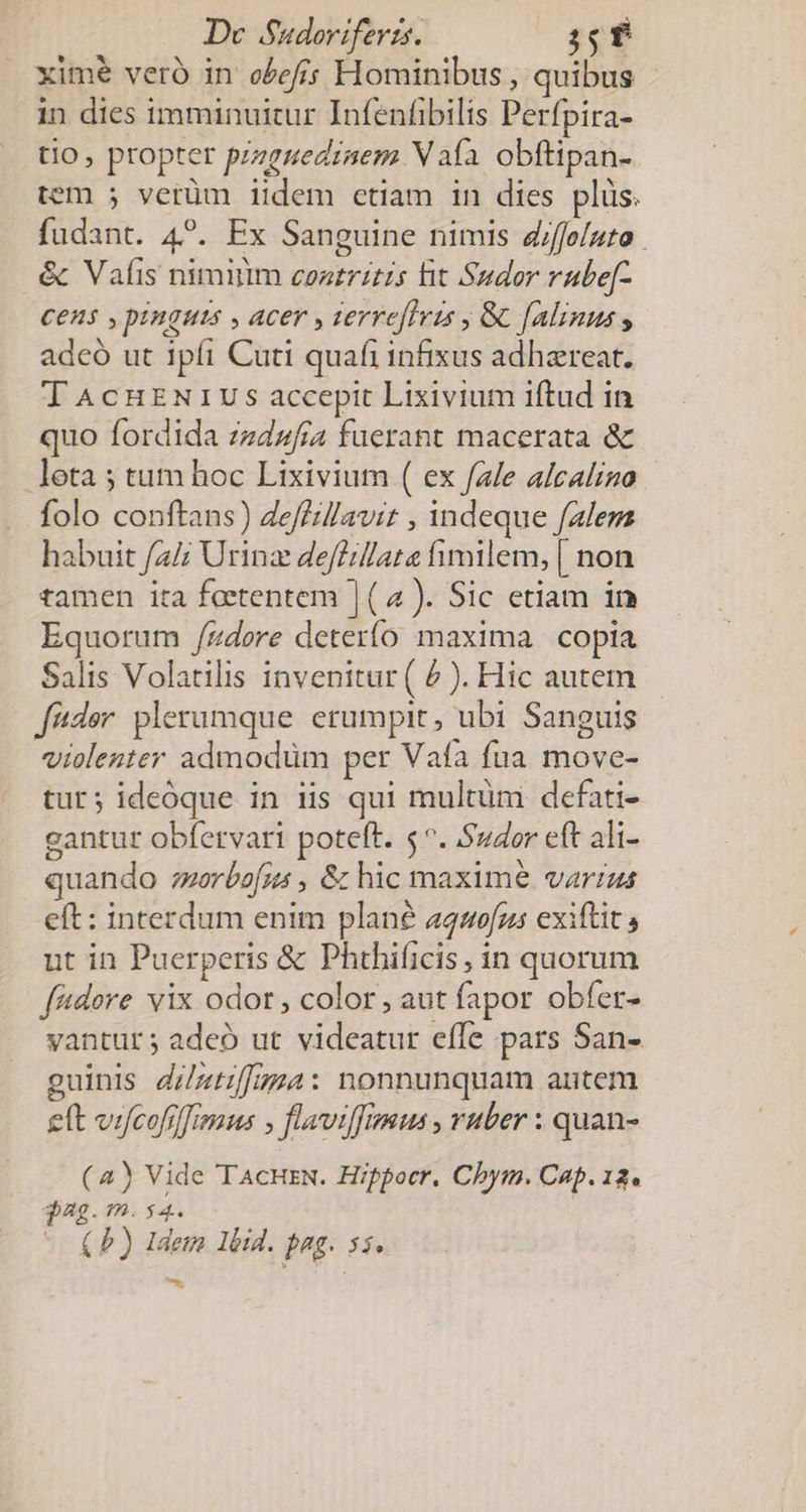 xime vero in o/efis Hominibus , quibus in dies imminuitur Infenfibilis Perfpira- tio, propter pzzenediaem V aía obftipan- tem 5 verüm iidem etiam in dies plus. fudant. 4?. Ex Sanguine nimis diffo/uto &amp; Vafis niminm coatritzs fit Sudor rube[- Cen$ , pinguts , acer , terreflzs ; Gc [Alinus , adcó ut ipfi Cuti quafi infixus adhaereat. T AcHENIUS accepit Lixivium iftud in quo fordida zedzfia fuerant macerata &amp; leta ; tum hoc Lixivium ( ex fale alcalino folo conftans) Zeffil/avit , indeque fale habuit /2/; Urinz deffilate fimilem, [ non tamen ita feetentem | (2 ). Sic etiam in Equorum /zdore deterío maxima. copia Salis Volatilis invenitur ( 2 ). Hic autem féder. plerumque erumpit, ubi Sanguis violenter admodüm per Vafa fua move- tur; ideoque in iis qui multüm defati- gantur obfervari poteft. $^. Szdor eft ali- quando orbofjz , &amp; hic maxime. varius eft: interdum enim plane aquo[us exiftit s ut in Puerperis &amp; Phthificis , in quorum [dore vix odor , color, aut fapor obfer- vantur; adeo ut videatur effe pars San- guinis d/ztif[gma: nonnunquam autem ett viyfcofilfriemus ; flaviffmsus , vuber : quan- (2) Vide TAcHrN. Hippocr. Chym. Cap. 12. $22. ?7.54. (P) Idem lbid. Pp si