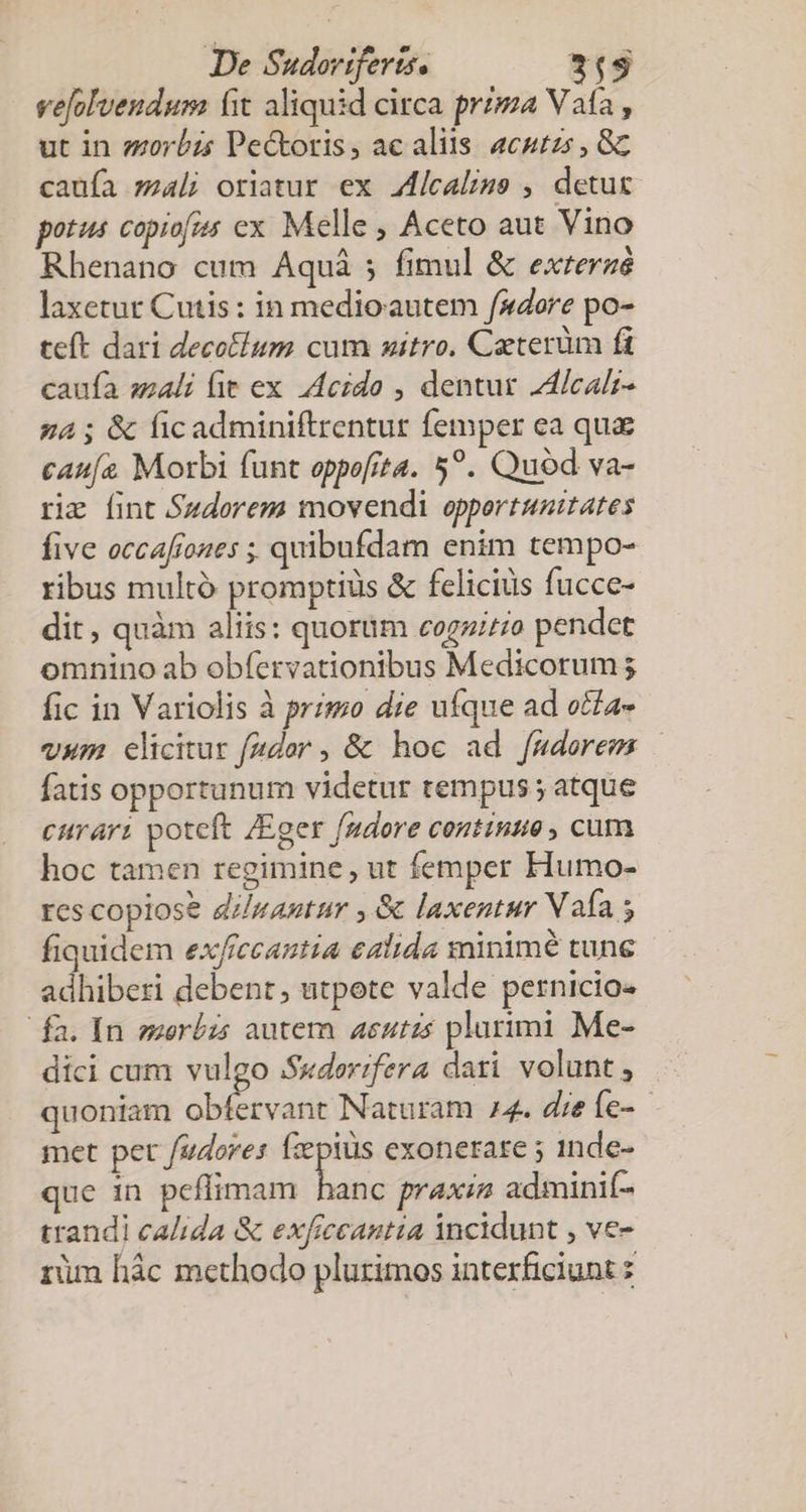 vefolvendum fit aliquid circa przpa Vata , ut in zzorbzs Pectoris, ac aliis. acurzs , Gc caufa zal; oriatur ex Jlcaliss , detur potus copiofis ex Melle , Aceto aut Vino Rhenano cum Aquá ; fimul &amp; exrerzé laxetut Cutis: in medioautem «dore po- teft dari decoflum cum sitro, Caeterüm fi caufa szali fie ex decido , dentur ZdlIcalz- g4 ; &amp; ficadminiftrentur femper ea qua cau[z Morbi funt oppofita. 5?. Quod va- rie fint Sudorezm movendi oppertunitates five occafiones ;, quibufdam enim tempo- ribus multó promptiüs &amp; felicius fucce- dit, quàm aliis: quorum cogziz;o pendet omnino ab obfervationibus Medicorum ; fic in Variolis à primo die ufque ad otfa- vum elicitur f(4dor ; &amp; hoc ad fmdorem | fatis opportunum videtur tempus; atque curari poteft /Eger f/mdore contine , cum hoc tamen regimine, ut femper Humo- res copiose dizantur , &amp; laxentur Vaía s fiquidem ex/rccantia calida minime tune adhiberi debent; utpote valde pernicio- fa. In serbzs autern 4eutzs plurimi Me- díci cum vulgo S«dorifera dari volunt, quoniam abibodid Naturam 24. dieíe- - met pet fudores fzptüs exonetare ; 1nde- ue in peffimam hanc praxiz adminif- trandi calida &amp; exficcantia incidunt , ve- rüm hác methodo plurimos interficiunt :