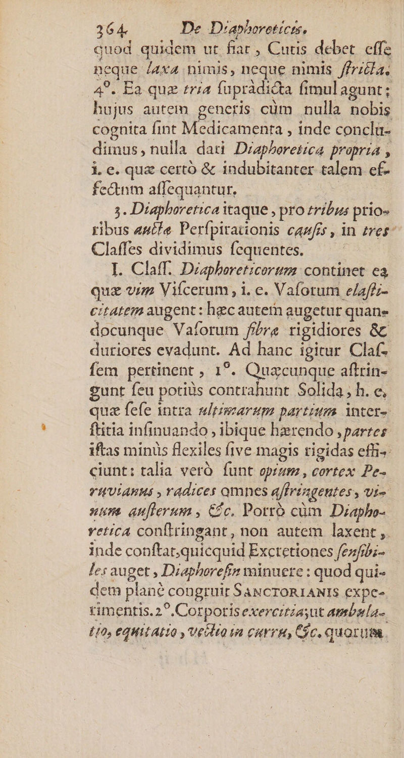 264. De Diasboreticrs, quod quidem ut fiar , Cutis debet. effe ncque /4x4 nimis, neque nimis /frzéla, 4?. Ea quz tria fuprádicta fimulagunt; hujus autem generis cüm nulla nobis cognita fint Medicamenra , inde conclü- dimus, nulla dati Diapheretica propria , i. e. quz certó &amp; indubitanter talem ef- fectnm affequantur, | 3. Diaphoretica icaque , pro tribus prio» ribus 44t/e Perfpirationis cazfes , in tres^ Claffes dividimus fequentes. I. Claff. Diapheret:corum continet ea quz vim Vifcerum , i. c. Vaforum e/affz- citatem augent: hgc autem augetur quane docunque Vaíorum fibre rigidiores &amp;c duriores evadunt. Ad hanc igitur Claf- fem pertinent ; 1?. Quacunque aflrin- gunt feu potis contrahunt Solida, h. e, quz fefe intra sdeimaraum partium. inter- ftitia infinuando , ibique hzrendo ,parres iftas miniis flexiles five magis rigidas efi^: ciunt: talia veró. funt opism , cortex. Pe- VIVIARHS , Yadices omnes affringentes , vi- ure auflerum , Cc. Porró cüm Diapho- vetica conftringant, non autem laxent ,. inde conftat;quicquid Exctetiones fezfi;- Iz: auget , Diaphorefin minuere : quod qui- dem plané congruir SaucroR1ANIS expe-. rimentis.2*. Corporis exercrtiasut ambela-. 110, eQHiLALO , Ve Q 1n cir, Cic. quorum