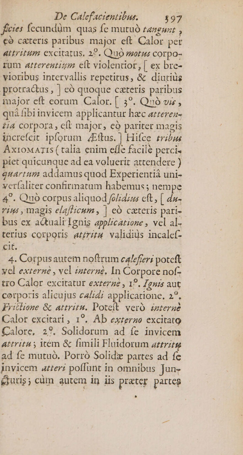 | De Calefactentibus. $97 fícies fecundüm quas fe mutuó tazguz: , €à c&amp;teris paribus major eft Calor per attritum excitatus. 22. Quo zotus corpo- rum arterestizm elt violentior, [ ex bre- yioribus intervallis repetitus, &amp; diutiüs protra&amp;tus , ] eó quoque czteris paribus major eft eorum Calor. [ 539. Quó vi, quà fibiinvicem applicantur hzc azrerez- i4 corpora, eft major, eà pariter magis increfcit ipforum /Eftus. ] Hifce trzbus AxioMAmTIs (talia enim effe facilé perci. piet quicunque ad ea voluerit attendere ) quartum addamus quod Experientiá uni- ver(aliter confirmatum habemus; nempe 4^. Quo corpus aliquod fo//dius eft | du- vin , magis elafficum , | eó cateris pari- bus ex actuali Ignis applicatione , vel al- terius corporis arm validiüs incalef- cit. 4. Corpusautem noftrum calefreri poteft yel exteraé , vel zaterne, In Corpore nof- tro Calor excitatur exterze , 19. Jgnis aut corpo:zis alicujus c4//zi applicatione. 2?. Fritlione &amp; attritu. Poteíft vero. zzterae Calor excitari , 1?. Ab exrerao excitato Calore, 29. Solidorum ad íe invicem Attritu , icém &amp; fimili Flaidorum zztrztg ad fe mutuó. Porró Solid partes ad fe invicem ater? poffunt in omnibus Jun, &amp;iuris; cüm autem in iis prater parteg