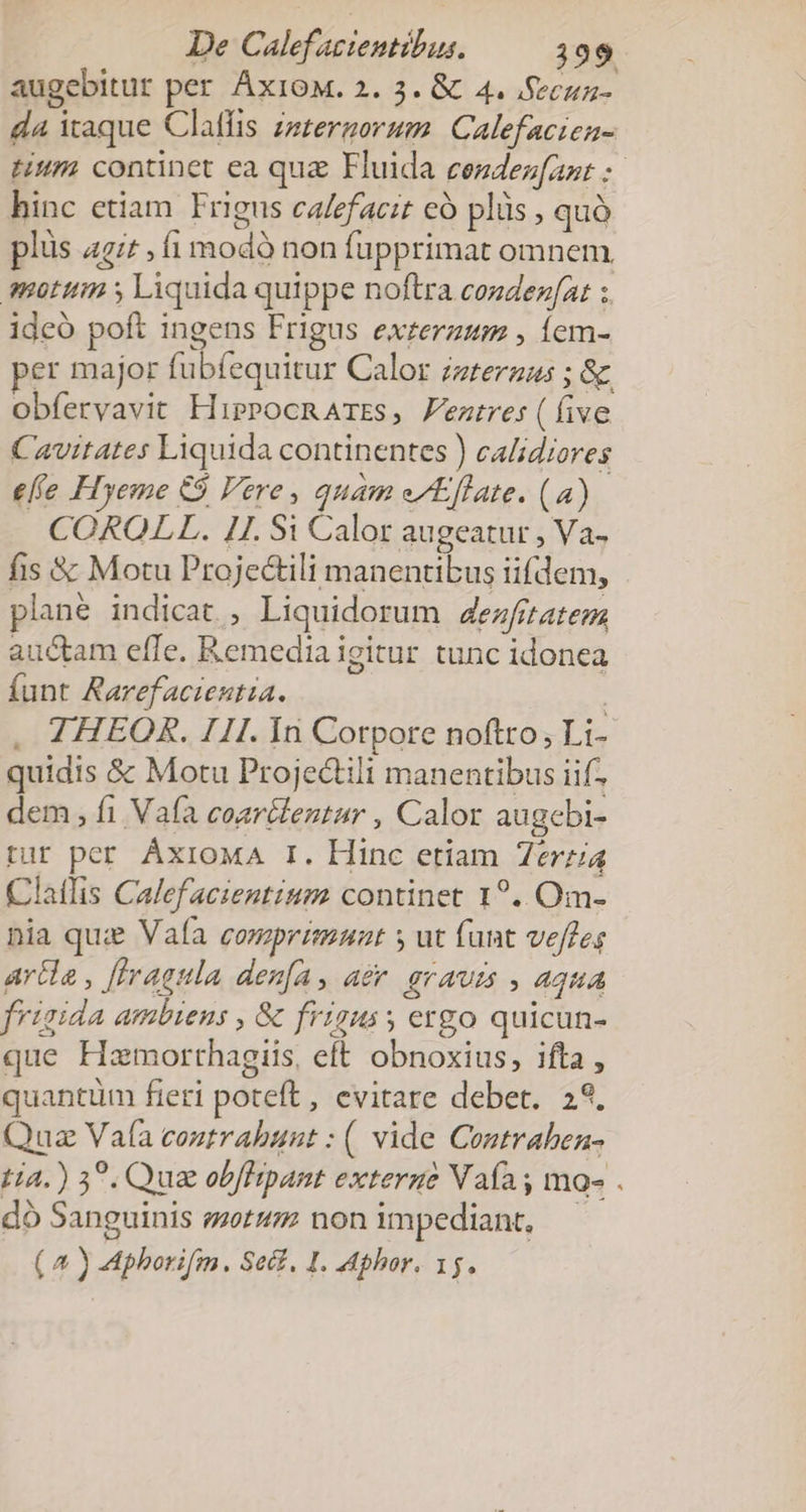 De Calef azientibus. 199 augebitur per ÁxioM. 2. 3. &amp; 4. Secua- da itaque Claffis zzzergorum. Calefacien- Hum continet ea quz Fluida cezdez[ant :- hinc etiam Frigus calefacit có plüs , quà plus ai^ , i modó non fupprimat omnem motum s Liquida quippe noftra cozdezfat :. idcó poft ingens Frigus exzerzum , Íem- per major fubfequitur Calor zzteraus ; &amp; obfervavit HipPocnAmss, Feztre:(íive Cavitates Liquida continentes ) calidiores efe Hyeme &amp;$ Vere, quam e/Effate. (a) COROLL. 1I. Si Calor augeatur , Va- fis &amp; Motu Projectili manentibus iifdem, plané indicat , Liquidorum d4ezfitatem, auctam effe. Remedia igitur tunc idonea funt Aarefacteutia. | . 4HEOR. III. In Corpore noftro; Li- quidis &amp; Motu Projectili manentibus iif. dem, fi Vafa coar&amp;lentur , Calor augebi- tur per. ÁxioMA I. Hinc etiam Zerz4 (CClatfis Calef acientium continet 1?.. Om- nia qui Vaía comprimnunt s ut funt veffes arde , [Iragula den[a, aer. graum , aqua frigida ambiens , &amp; frigus ergo quicun- que Hamorthagiis, eft obnoxius, ifta, quantüm fieri poteft , evitare debet. 29. Quz Vafa eoutrabunt : ( vide Contrahben- tia.) 39. Qua obflipant externe Vaías ma- . d Sanguinis sets non impediant, - (4) Aphorifm. Sect. I. Aphor. 15.