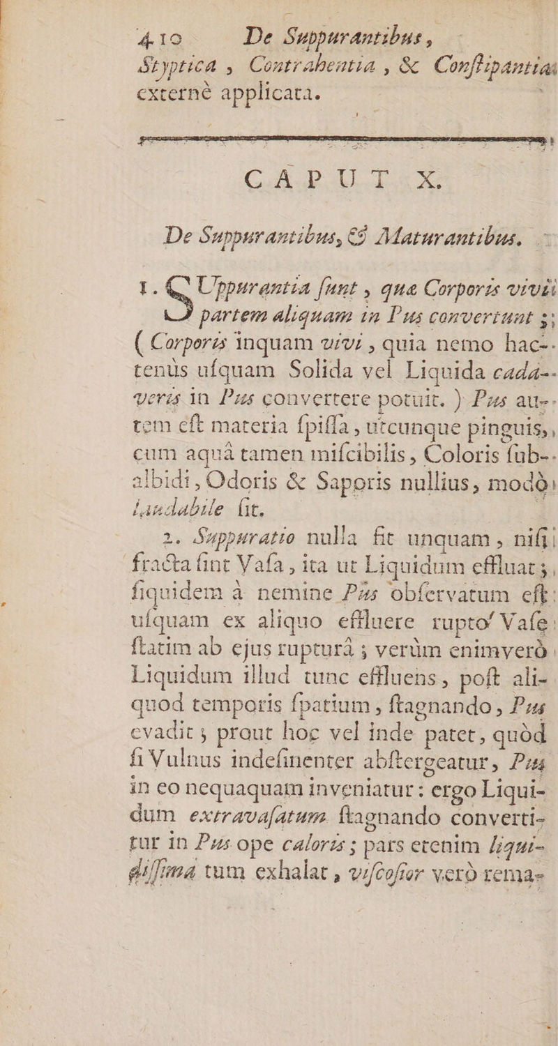 &amp;typtica ,. Contrabentia , &amp; Conflipantias cxterné applicata. Cox DT X De Suppurantibus, €9 Maturantibus. I. Q^ Uppurantia [unt , qua Corporzs vivii ! partem aliquam in Pus convertunt : ( Corperzs inquam vivi , quia nemo hac-. tenus ufquam Solida vel Liquida cazz-. Vera in Pus convertere potuit. ) Pas au-- tem eft materia fpiffa , utcunque pinguis,, cum aquá tamen mifcibilis , Coloris fub-. albidi , Odoris &amp; Saporis nullius, modo: lindabile (t, — 2. Suppuratio nulla fit unquam , nifi fracta fint Vafa , ita ut Liquidum effluat ;, fiquidem à nemine Pzs obfervatum eff: ufquam ex aliquo effluere. rupto' Vafg: ftatim ab ejus rupturà 5 verüm enimveró. Liquidum illud tunc efiluens, poft ali- quod temporis fpatium , ftagnando , P; evadit y prout hoc vel inde patet , quód fi Vulnus indefinenter abítergeatur, P4 in eo nequaquam inveniatur ; ergo Liqui- dum exrrava[atum. Íftagnando converti- rur in Pu ope calorzs ; pars erenim Zjgui- dtma tum exhalat , v/fcofer vero rema-