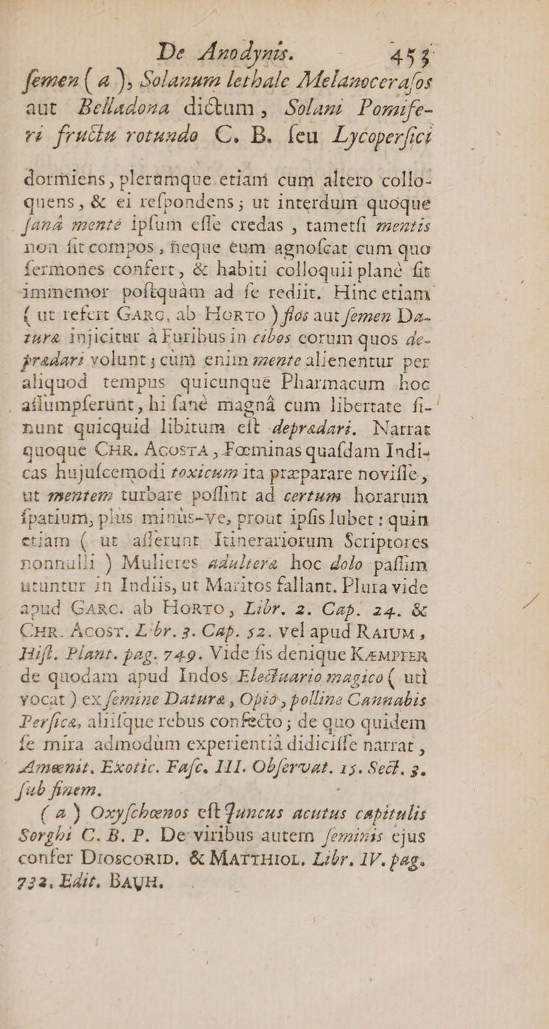 De Amodyss. |. — 45j femen ( 4.), Solanum lethale Melazocerafos aut Be/adoza dictum, Soelami Pomafe- ví fruciu votuudo. C. B. feu. Dycaperfici dormiens , pleramque.etiani cum altero collo- quens, &amp; ei refpondens ; ut interdum quoque fan&amp; menté ipfum efle credas , tametfi zseztis non fit compos , eque éum agnofcat cum quo fermones confert, &amp; habiti colloquii plan fit immemor poftquam ad íe rediit. Hinc etiam ( ut refeit GARG, ab. Honro ) fios aut femen Da. zura injicitur à Furibus in eibes corum quos de- jradari volunt; cüm enim sente alienentur per aliquod tempus quicunque Pharmacum hoc . adlumpferunt, hi fané magná cum libertate fi- nunt quicquid libitum eít Jepradari. Narrat quoque CHR. ÁcoszA , Focninas quafdam Indi. cas hujufcemodi £exicum ita praeparare novifle., ut zsen1em turbare poffint ad certum horarum Ípatium, plus minus-ve, prout ipfis lubet : quin etjam ( ut aflerunt lünerariorum Scriptores nonnuli ) Mulieres 4ZazZtera hoc dolo paffim utuntur in Indiis, ut Maritos fallant. Plura vide apud GAaRc. ab Honro, Libr. 2. Cap. z4. &amp; CHR. Ácosr. L'ór. 3. Cap. 52. velapud RaruM, Hifl. Plant. pag. 749. Vide fis denique KeMrprzn de quodam apud Indos. E/edizario magico ( utl yocat ) ex femine Datura , Opio , polline Cannabis Per[ica, Aaifque rebus confecto; de quo quidem íe mnira admodüm experientiá didiciffe narrat , nent. Exotic. Fafe. 11. Obfervat. 15. Sect. g. fab fizem. : ( à ) Oxyfchemos eítQuncus acutus capitulis Sergbi C. B. P. De viribus autem /ezzizss ejus confer Drosconip. &amp; MarrHioL, Libr. IV. pag. 733. Edit. DAUH.