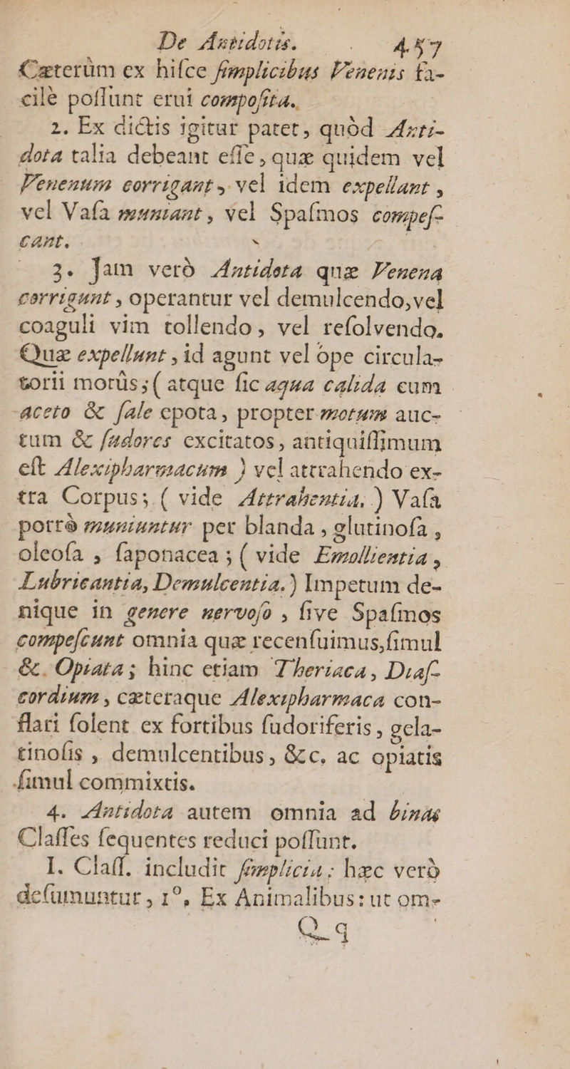 De Ausdots. . CNN Caterüm ex hifce femplicibus Fenenis ta- cilé poflunt erui compofita. or 2. Ex dictis igitur patet, quód 4zr;- dota talia debeant effe , que quidem vel Fenenum ecorrigaut , vel idem. expellant , vel Vafa munrant , vel Spafmos comgef- cant. . LC THO 3. Jam veró 4atideta quz Feneza carrigant , operantur vel demulcendo,vel coaguli vim tollendo, vel refolvendo. Quz expel/nnt , id agunt vel ope circula- torii morüs;( atque fic 4244 calida cum aceto. &amp; [ale epota, propter. zoermm auc- tum &amp; /adores cxcitatos , antiquiffimum elt Alexipbargsacum ) vel attvahendo ex- tra Corpus; ( vide Aztrahestia,) Vafa potrà muniatur per blanda , glutinofa , oleofa , faponacea ; ( vide Ewmwllientia , Lubricantia, Demuleentia.) Impetum de- nique in gemere mervofo , five Spafinos compe[cunt omnia qua recenfuimus,fimul &amp;. Opiata ; hinc etiam. T eriaca, Diaf- cordium , ceteraque Alexipharmaca con- flari folent ex fortibus fudoriferis , gcla- tinofis , demulcentibus , &amp;c, ac opiatis fimul commixtis. 4. Zintidota autem. omnia ad £z Claffes fequentes reduci poffunt. I. Cla(I. includit fezplicia ; hzc verà de(umuntut , 1?, Ex Animalibus: ut om- S